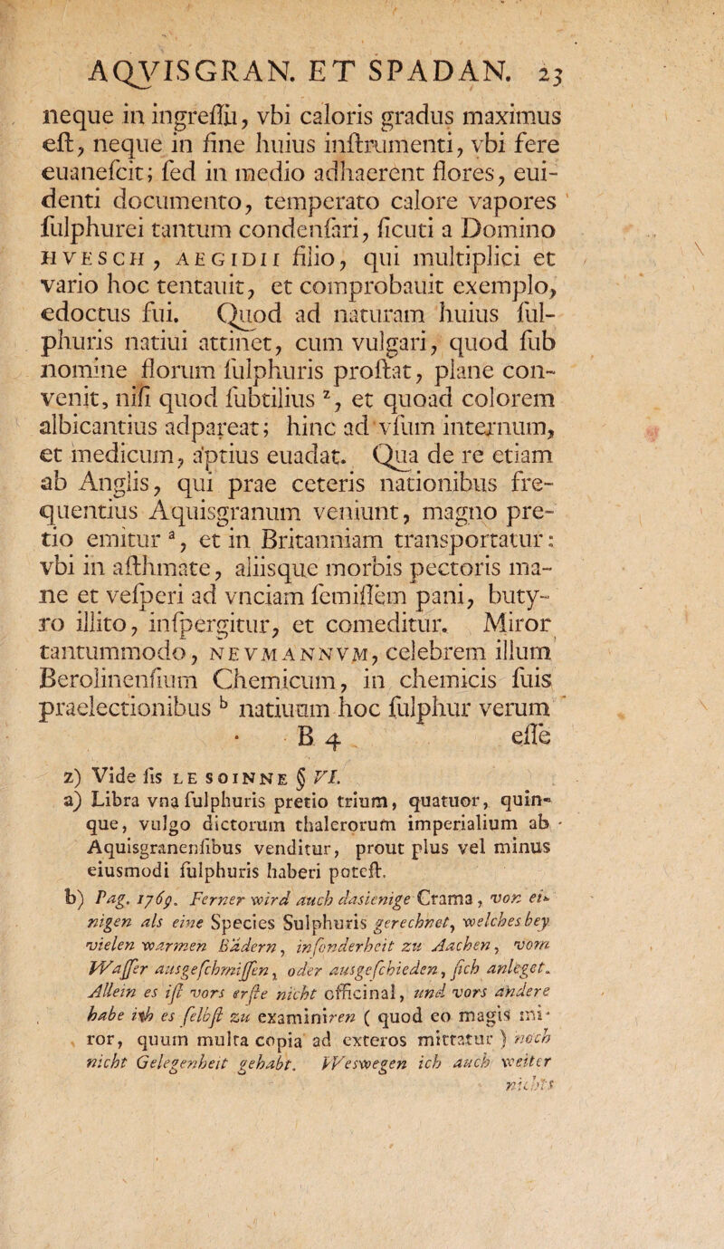 neque in ingreffii, vbi caloris gradus maximus eft, neque in fine huius inftrumenti, vbi fere euanefcit; fed in medio adhaerent flores, eui- denti documento, temperato calore vapores fulphurei tantum condenfari, ficuti a Domino hvesch, aegidii filio, qui multiplici et vario hoc tentauit, et coinprobauit exemplo, edoctus fui. Quod ad naturam huius ful- phuris natiui attinet, cum vulgari, quod fub nomine florum fulphuris proftat, plane con¬ venit, nifi quod fubtilius z, et quoad colorem albicantius adpareat; hinc ad vfum internum, et medicum, aptius euadat. Qua de re etiam ab Anglis, qui prae ceteris nationibus fre¬ quentius Aquisgranum veniunt, magno pre¬ tio emitur a, et in Britanniam transportatur: vbi in affirmate, aliisque morbis pectoris ma¬ ne et vefperi ad vnciam femiflem pani, buty¬ ro illito, infpergitur, et comeditur. Miror tantummodo, nevmannvm, celebrem illum Berolinenfium Chemicum, in chemicis fuis praelectionibus b natiimm hoc fulphur verum B 4 effe z) Vide fis LE SOINNE § r/. a) Libra vnafulphuris pretio trium, quatuor, quin¬ que, vulgo dictorum thalerorufn imperialium ab ■ Aquisgraneiffibus venditur, prout plus vel minus eiusmodi fulphuris haberi potcfb b) Pag. 1769* Fcmer wrrd auch clasicnige Crama , von ei* nigen ais eine Species Sulphuris gerecbnet, xvelches bey vtelen xoarmen Eadem, infonderheit zu Aachen, rvom PVaffer ausgefchmiffen x oder ausgefchieden, fich anlcget. Allein es iff vors er fle nicht offici nal, und vors andere habe iyh es felbfi zti examinimz ( quod eo magis mi ¬ ror, quum multa copia ad exteros mittatur ) hceh nicht Gelegenheit gehabt. PVeswegen ich auch wtiter nicht*