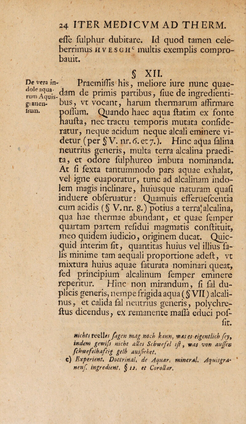 / imm. 24 ITER MEDICVM AD THERM. effe fulphur dubitare. Id quod tamen cele¬ berrimus HtESGHc multis exemplis compro- bauit. § XH. De vera m- Praetniffis his, meliore iure nunc quae- rumAqUuis-^am c^e Pr*mis partibus, fiue de ingredienti- gi aiien* bus, vt vocant, harum thermarum affirmare Koffam. Quando haec aqua ftatim ex fonte aufta, nec tractu temporis mutata confide- ratur, neque acidum neque alcali eminere vi¬ detur (per § V. nr. 6. et 7.). Hinc aqua falina neutrius generis, multa terra alcalina praedi¬ ta, et odore fulphureo imbuta nominanda» At fi fexta tantummodo pars aquae exhalat, vel igne euaporatur, tunc ad alcalinam indo¬ lem magis inclinare, huiusque naturam quafi induere obferuatur: Quamuis efferuefcentia cum acidis (§ V.nr. 8.) potius a terra] alcalina, qua hae thermae abundant, et quae femper quartam partem refidui magmatis conftituit, meo quidem iudicio, originem ducat. Quic- quid iiiterim fit, quantitas huius vel illius fa¬ lis minime tam aequali proportione adeft, vt mixtura huius aquae faturata nominari queat, fed principium alcalinum femper eminere reperitur. Hinc non mirandum, fi fal du¬ plicis generis, nempe frigida aqua (§ VII) alcali- nus, et calida fal neutrius generis, polychre- ftus dicendus, ex remanente mafla educi pof- fit. Hichts tutMis fagen mdg ndch kann, xtdies eigentlicb fey, indem gexvifs nicht alles Scbwefel tji f was von aujjeu fchvoefHhafcig geli) ausfiehet* c) Experieris Doctriridi de Aqii/ttt, miner aL Aquhgrd* nenfi ingrcdierit. $ /i* et Corollar.