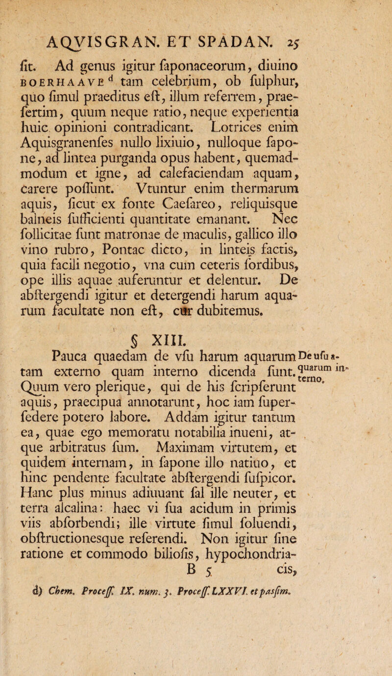fit. Ad genus igitur faponaceorum, diuino BOERHAAVEd tam celebrium, ob fuiphur, quo fimul praeditus eft, illum referrem , prae» fertim, quum neque ratio , neque experientia huic opinioni contradicant. Lotrices enim Aquisgranenfes nullo lixiuio , nulloque fapo- ne, ad lintea purganda opus habent, quemad¬ modum et igne, ad calefaciendam aquam, Carere poflunt. Vtuntur enim thermarum aquis, ficut ex fonte Caefareo, reliquisque balneis fufficienti quantitate emanant. Nec follicitae funt matronae de maculis, gallico illo vino rubro, Pontac dicto, in linteis factis, quia facili negotio, vna cum ceteris fordibus, ope illis aquae auferuntur et delentur. De abftergendi igitur et detergendi harum aqua¬ rum facultate non eft, cur dubitemus. § XIII. Pauca quaedam de vfu harum aquarum De ufu a- tam externo quam interno dicenda fimt. ?uarum llt Quum vero pierique, qui de his lcriplerunt aquis, praecipua annotarunt, hociamfuper- federe potero labore. Addam igitur tantum ea, quae ego memoratu notabilia inueni, at¬ que arbitratus fum. Maximam virtutem, et quidem internam, in fapone illo natiuo, et hinc pendente facultate abftergendi fulpicor. Hanc plus minus adiuuant fal ille neuter, et terra aicalina: haec vi fua acidum in primis viis abforbendi; ille virtute fimul loluendi, obftructionesque referendi. Non igitur fine ratione et commodo biliofis, hypochondria- B 5 cis, d) Chem, Proceff! IX, num, jf. Proce(f, LXXV1 et pasfim.