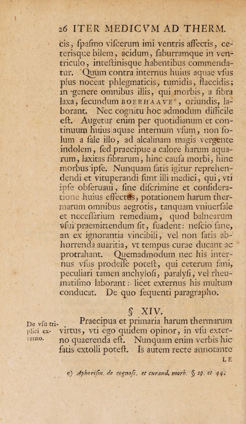 De vfu tri piici ex¬ terno. 26 ITER MEDICVM AD THERM. cis , fpafmo vifcerum imi ventris affectis , ce- terisque bilem, acidum , faburramque in ven¬ triculo , inteftinisque habentibus commenda¬ tur. Quum contra internus huius aquae vfus plus noceat phlegmaticisy tumidis, flaccidis; in genere omnibus illis, qui morbis, a fibra laxa, fecundum boerhaav’e% oriundis, la¬ borant. Nec cognitu hoc admodum diflicile eft. Augetur enim per quotidianum et con¬ tinuum huius aquae internum vfum, non fo¬ lii m a fale illo, ad alcalinam magis vergente indolem, fed praecipue a calore harum aqua¬ rum, laxitas fibrarum, hinc caufa morbi, hinc morbus ipfe. Nunquam fatis igitur reprehen¬ dendi et vituperandi finit illi medici, qui, vti ipfe obferuaui, fine difcrimine et confidera- tione huius effectifs, potationem harum ther¬ marum omnibus aegrotis, tanquam vniuerfale ec neceflarium remedium, quod balnearum vfui praemittendum fit, fuadent: nefcio fane, an ex ignorantia vincibili, vel non fatis ab¬ horrenda auaritia, vt tempus curae ducant ac protrahant. Quemadmodum nec his inter¬ nus vfus prodefle poteil, qui ceterum fani, peculiari tamen anchylofi, paralyfi, vel rheu- matifmo laborant: licet externus his multum conducat. De quo fequenti paragrapho. § XIV. Praecipua et primaria harum thermarum virtus, vti ego quidem opinor, in vfu exter¬ no quaerenda eft. Nunquam enim verbis hic fatis extolli poteft. Is autem recte annotante i LE e) Jphorifm. de cognofc. et cur and* morb. § 2g, et 44;