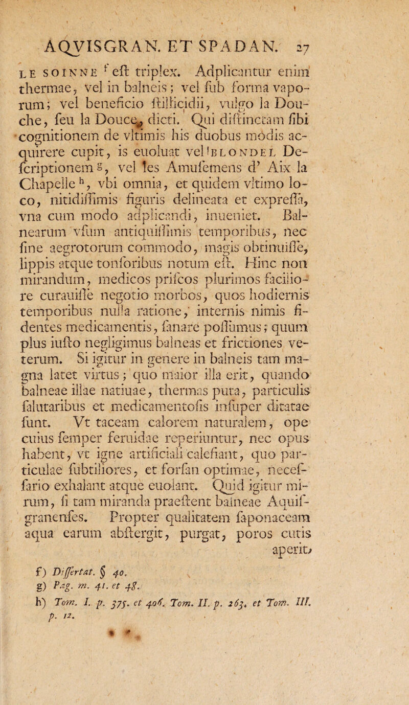 le soinne f cit triplex. Adplicantur enim thermae, vel in balneis; vel fub forma vapo¬ rum; vel beneficio ftillicidii, vulgo la Dou- che, feu la Doucq, dicti. Qeii diftinctam fibi cognitionem de vltimis his duobus modis ac¬ quirere cupit, is euoluat vcUblondel De- fcriptionem §, vel !es Amuletnens d’ Aix la Chapelleh, vbi omnia, et quidem vltimo lo¬ co, nitidiffimis figuris delineata et exprefla, vna cum modo adplicandi, inueniet. Bal¬ nearum vfuin antiailifiimis temnoribus, nec fine aegrotorum commodo, magis obtmuifle, lippis atque tonlonbus notum eft. Hinc non mirandum, medicos prifcos plurimos facilio¬ re curauifle negotio morbos, quos hodiernis temporibus nulla ratione, internis nimis fi¬ dentes medicamentis, lanare poliamus; quum plus iufto negligimus balneas et frictiones ve- terum. Si igitur in genere in balneis tam ma- gna latet virtus; quo maior illa erit, quando balneae illae natiuae, thermas puta, particulis falutaribus et medicamentofis infiipcr ditatae fiint, Vt taceam calorem naturalem, ope cuius femper feruidae reperiuntur, nec opus habent, vt igne artificiali calefiant, quo par¬ ticulae fubtiliores, et forfan optimae, necef- fario exhalant atque euolant. Quid igitur mi¬ rum, fi tam miranda prae lient balneae Aquif- granenfes. Propter qualitatem faponaceara aqua earum abftergit, purgat, poros cutis aperio f) Di fler tat. § 40. g) Pag. m. 41. et 4$. h) Torn. I. p, j7j. et 406. Tom. II. p. 263, et Tom. IIP p. 12. *