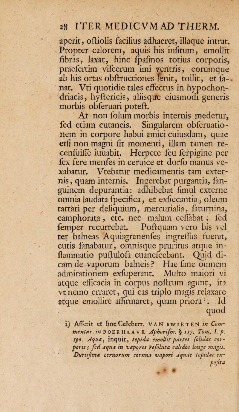 aperit, oftiolis facilius adhaeret, illaque intrat. Propter calorem, aquis his infitum, emollit fibras, laxat, hinc fpafmos totius corporis, praefertim vifcerum imi ventris, eorumque ab his ortas obftructiones fenit, tollit, et fa-. nat. Vti quotidie tales effectus in hypochon¬ driacis, hyftericis, aliisqire eiusmodi generis morbis obferuari poteft. At non folum morbis internis medetur, fed etiam cutaneis. Singularem obferuatio- nem in corpore habui amici cuiusdam, quae etfi non magni fit momenti, illam tamen re- cenfuifle iuuabit. Herpete feu ferpigine per fex fere menfes in ceruice et dorfo manus ve¬ xabatur. Vtebatur medicamentis tam exter¬ nis , quam internis. Ingerebat purgantia, fan- guinem depurantia: adhibebat fimul externe omnia laudata fpecifica, et exficcantia, oleum tartari per deliquium, mercurialia, faturnina, camphorata, etc. nec malum ceffabat; fed femper recurrebat. Poftquam vero bis vel ter balneas Aquisgranenfes ingreflus fuerat, cutis fanabatur, omnisque pruritus atque in¬ flammatio puftulofa euanefcebant. Quid di¬ cam de vaporum balneis ? Hae fane omnem admirationem exfiiperant. Multo maiori vi atque efficacia in corpus noftrum agunt, ita vt nemo erraret, qui eas triplo magis relaxare atque emollire affirmaret, quam priora1. Id quod I) AlTerit et hoc Celeberr. V A N SWIETEN in Com¬ mentar. in BOER HA AVE Aphorifm. § 12/. Tom. 1. p. jpo. Aqua, inquit, tepida emollit partes folidas cor¬ poris $ fed aqua in vapores rejoluta calidos longe magis. Durisfima ceruorum cornua vapori aquae tepidae ex- pofita