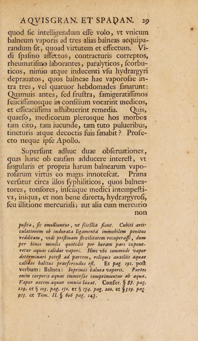 quod fic intelligendum efle volo, vt vnicum balneum vaporis ad tres alias balneas aequipa- randum fit, quoad virtutem et effectum. Vi¬ di fpafmo affectos, contracturis correptos, rheumatifino laborantes, paralyticos, fcorbu- ticos, nimio atque indecenti vfu hydrargyri deprauatos, quos balneae hae vaporofae in¬ tra tres, vel quatuor hebdomades fanarunt: Quamuis antea, fed fruftra, famigeratifiimos feliciffimosque in confilium vocarint medicos, et efficacifiima adhibuerint remedia. Quis, quaefo, medicorum plerosque hos morbos tam cito, tam iucunde, tam tuto pulueribus, tincturis atque decoctis fuis fanabit ? Profe¬ cto neque ipfe Apollo. Superfunt adhuc duae obferuationes, quas hanc ob caufam adducere intereft, vt lingularis et propria harum balnearum vapo¬ ro farum virtus eo magis innotefcat. Prima verfatur circa illos fyphiliticos, quos balnea- tores, tonfores, infciique medici intempefti- va, iniqua, et non bene directa, hydrargyrofi, feu illitione mercuriali; aut alia cum mercurio non pofita , fic emolliuntur, vt /cisfilia fiant. Cubiti artb culationem ob indurata ligamenta immobilem penitus redditam, vidi prifiinam fiexilitatem recupera/fe, dum per binos menfes quotidie per horam pars expone• retur aquae calidae vapori. Hinc vbi commode vapor determinari potefi ad partem, reliquis auxiliis aquae calidae halitus praeferendus e fi. Et pag. ipi. poft verbum : Balnea: Inprimis balnea vaporis. Partes enim corporis aquae immerfae comprimuntur ab aqua„ Vapor autem aquae omnia laxat. Confer. § 88- pag* isp. et § ioj. pag. ijo. et § ijq. pag. zoo. et pag, 92j. et Tom. II. § 606 pag. /4^»