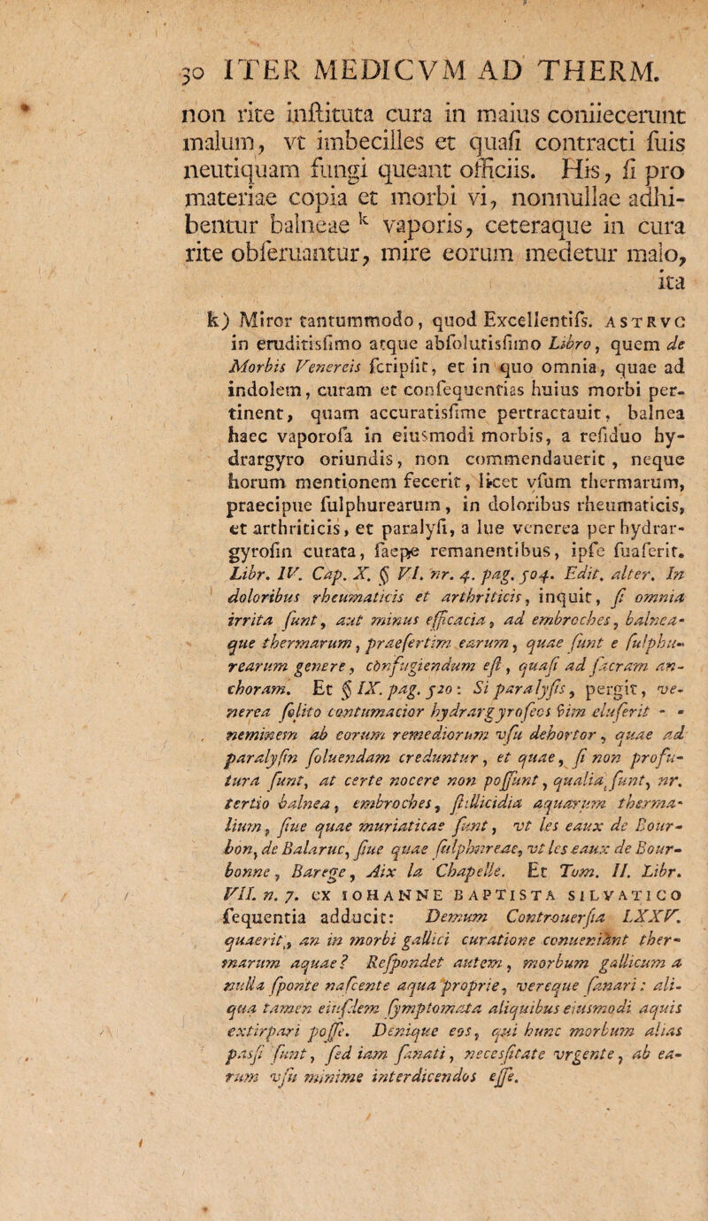 non rite inftituta cura in maius coniiecerunt malum, vt imbecilles et quali contracti fuis neutiquam fungi queant officiis. His, fi pro materiae copia et morbi vi, nonnullae adhi¬ bentur balneae k vaporis, ceteraque in cura rite obleniantur, mire eorum medetur malo, ita k) Miror tantummodo, quod Excellentiis, astrvc in erudltisfimo atque abfolurisfuno Libro, quem de Morbis Venereis fcripfk, et in quo omnia, quae ad indolem, curam et confequentias huius morbi per¬ tinent, quam accuratisfime pertractauit, balnea haec vaporofa in eiusmodi morbis, a refiduo hy¬ dra rgyro oriundis, non commendaueric , neque horum mentionem fecerit, lket vfum thermarum, praecipue fulphurearum, in doloribus rheumaticis, et arthriticis, et paralyfi, a lue venerea perhydrar- gyrofin curata, faepe remanentibus, ipfe fuaferit. Libr. IV. Cap. X. § VI. nr. 4. pag. J04. Edit. alter. In doloribus rheumaticis et arthriticis, inquit, fi omnia irrita (unt, aut minus efficacia, ad embroches, balnea¬ que thermarum, praefertim earum, quae fiunt e fulphu¬ rearum genere, confugiendum e fi , quafi ad fit eram an- chora?n. Et § IX. pag. J20 : Si para lyfis, pergit, 've¬ nerea (blito contumacior hydrargyrofiecs bim elufierit - - neminem ab eorum remediorum vfiu dehortor, quae ad paralyfim fioluendam creduntur, et quae, (i non profu¬ tura fiunt, at certe nocere non pojfiunt, qualia, fiunt, nr. tertio balnea, embroches, fiillicidia aquarum thsrma- lium ? y/W muriaticae fiunt, vt les eaux de Bour- bon,de Balante, fiue quae fidphnre.ae, vt les eaux de Bour- bonne, Barege, /4 Chapelle. Et Ta?«. II. Libr. VII. n. 7. ex iohanne baptista silvatico fequentia adducit: Demum Contr-ouerfia LXXV. quaerit4:» z/z ?norbi gallici curatione ccnuenihnt ther¬ marum aquae? Refipondet autem, morbum gaIlicum a nuUa fiponte naficente aqua proprie, vereque fanari: ali¬ qua tamen ei/filem fiymp tornat a aliquibus eiusmodi aquis extirpari pojfie. Denique eos, morbum alias pasfii fiunt, fied iam fianati, necesfitate vrgente, 4i oz- vfu minime interdicet/dos ejfie.