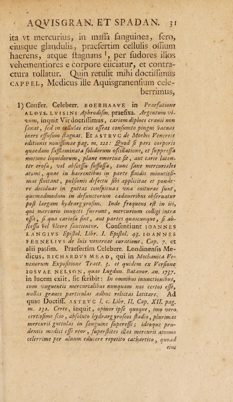 ita vt mercurius, in mafla fanguine.a, fero, eiusque glandulis, praefertim cellulis oliium haerens, atque itagnans per fudores ilios vehementiores e corpore eliciatur, et contra¬ ctura tollatur. Quin retulit mihi doctiffimus cappel, Medicus ille Aquisgranenfium cele¬ berrimus, 1) Confer. Celeberr. eoerhaavE in Praefatione aloys. lvisiNi Aphrodifn. praefixa. Argentum vi. vum, inquit Vir doctiffimus, cariem diploes cranii non fanat, fed in cellulas eius offeas confumto pingui Vacuas iners ejfufum Jlagnat. Et A S T R v G de Morbis Venereis editionis nouifflmae pag, m. 222: uod f pars corporis quaedam fu flammat a fohdornm ofcillatione, et fupprefa motione liquidorum, plane emortua (ft, aut carie laten¬ ter erofa, vel abfceffu fuffoffa, tunc [ane mercuriajes atomi, quae in haerentibus in parte fluidis minutis (l~ mae fluitant, pulfionis defectu Jibi applicitae et ponde - re deciduae in guttas confpicuas vna coiturae flunt , quemadmodum in defunctorum cadaueribtts obferuatur pofi largam hydrargyrofim. Inde frequens e(l in iis, qui mercurio inuncti fuerunt, mercurium colligi intra offa, fi qua cariofa fint, aut partes quascunque, fi ab¬ fceffu Vel Vicere faucientur. Confentiunt 10 ANNES LANGIVS Epiflol, Libr. I. Epifiol. 43. 1 o A N N E S FERNELivs de luis venereae curatione, Cap. 7. et alti pasfim. Praefertim Celeberr. Londinenfis Me¬ dicus , RICHARDVS MEAD, qui in Mechanica Ve¬ nenorum Expoftione Tract. 7. et quidem ex Verfione IOSVAE NELSON, quae Lugdun. Batauor. an. /7^7. in lucem exiit, fic feribit: In omnibus inunctionibus, cum vnguentis mercurialibus nunquam nos certos effle, nullas graues particulas adhuc relictas latitare. Ad quae DoctilT. astrvc l. c. Libr, II, Cap. XII. pag. m. 232. Certe, inquit, opinor ipfe quoque, imo vero certis fime fio , abfoluto hydrargyrofeos fi a dio, plurimas mercurii guttulas in f.'anguine fuper effle; ideoque pru- , dentis medici ejfs reor, fuper(lites illas mercurii atomos celerrime per alitum educere repetito cathartico 9 quoad eius