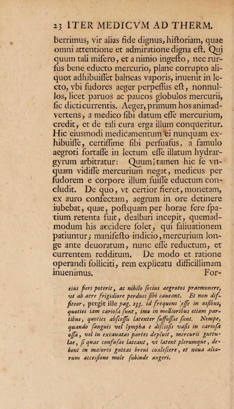 berrimus, vir alias fide dignus, hiftoriam, quae omni attentione et admiratione digna eft. Qui quum tali mifero , et a nimio ingefto , nec rur- fus bene educto mercurio, plane corrupto ali¬ quot adhibuiflet balneas vaporis, inuenit in le¬ cto, vbi fudores aeger perpefliis eft, nonnul¬ los, licet paruos ac paucos globulos mercurii, llc dicti currentis. Aeger, primum hos animad¬ vertens , a medico fibi datum efle mercurium, credit, et de tali cura erga illum conqueritur. Hic eiusmodi medicamentum ei nunquam ex- hibuifle, certifiime fibi perfuafus, a famulo aegroti fortafle in lectum efle illatum hydrar- gyrum arbitratur: Quum i tamen hic le vn- quam vidifle mercurium negat, medicus per fudorem e corpore illum fuifle eductum con¬ cludit. De quo, vt certior fieret, monetam, ex auro confectam, aegrum in ore detinere iubebat, quae, poftquamper horae fere fpa- tium retenta fuit, dealbari incepit, quemad¬ modum his accidere folet, qui faliuationem patiuntur; manifefto indicio,mercurium lon¬ ge ante deuoratum, nunc efle reductum, et currentem redditum. De modo et ratione operandi folliciti, rem explicatu difficillimam inuenimus. For- eius fieri poterit, ac nihilo fecius aegrotos praemonere, vt ab aere frigidiore perduci fibi caneant. Et non dif¬ fiteor, pergit ille pag. 233. id frequens \ejfe in osfibus% quoties iam cariofa funt, imo in mollioribus etiam par¬ tibus y quoties abfceffu latenter fuffofifae funt. Nempe, quando fanguis vel lympha e difeisfis vafis in cariofi offa, vel in excauatas partes depluit, mercurii guttu¬ lae, fi quae confufae lateant, vt latent plerumque , de- bent in maiores guttas breui coalefcere, et noua alia¬ rum 0;Ccesfione mole fubinde augeri.