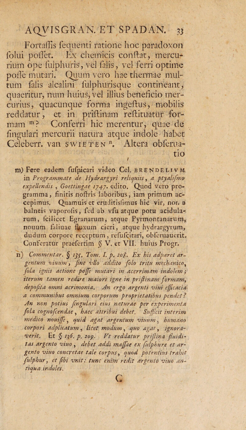 Fortallis fequenti ratione hoc paradoxon folui pollet. Ex chemicis conftat, mercu* rium ope fulphuris , vel falis , vel ferri optime polle mutari. Quum vero hae thermae mul¬ tum falis alcalini fulphurisque contineant, quaeritur, nttm huius, vel illius beneficio mer¬ curius, quacunque forma ingeftus, mobilis reddatur, et in priftiilam reftituatur for¬ mam m? Conferri hic merentur, quae de lingulari mercurii natura atque indole habet Celeberr. van swieten n. Altera obferua- tio / m) Fere eadem fufpicari video Cei. brendeli v m in Programmate de Hydrargyri reliquiis, a ptyahflmo expellendis , Goettingae /747. edito. Quod vero pro¬ gramma, finitis noflris laboribus, iam primum ac¬ cepimus. Quamuis et eruditislimus hic vir, non a balneis vaporofis, fed ab vfu atque potu acidula¬ rum, fcilicet Egranarum, atque Pyrmontanarum, nouum faliuae fluxum cieri, atque hydrargyrum, dudum corpore receptum , refufcitari, obferuaucrit. Conferatur praefertim § V. et VII. huius Progr. n) Commentar. § jyy, Tom. I. p. 20$. Ex bis adparet ar~ gentum viuum, fine vllo addito folo tritu mechanicot fola ignis actione po[fe mutari in acerrimam indolem > iterum tamen redire maiori igne in priflinam formam, depoflta omni acrimonia. An ergo argenti vini efficacia a communibus omnium corporum proprietatibus pendet? An non potius fmgulari eius naturae per experimenta fola cogno flendae , haec attribui debet. Sufficit interim medico nouiffe, quid agat argentum, viuum. humano corpori adplicatum , licet modum, quo agat, ignora- ver it. Et $ it,6. p. 2op. Vt reddatur prijlina fluidi* tas argento viuo , debet addi majfae ex fulphure et ar¬ gento viuo concretae tale corpus, quod potentius trahit fulphur, et fibi vnit: tunc enim redit argento viuo an¬ tiqua indoles. G