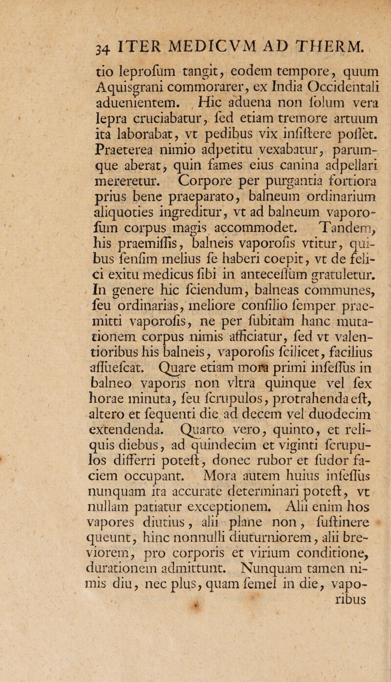 tio leprofum tangit, eodem tempore, quum Aquisgrani commorarer, ex India Occidentali aduenientem. Hic aduena non lblum vera lepra cruciabatur,, fed etiam tremore artuum ita laborabat, vt pedibus vix infiftere pollet. Praeterea nimio adpetitu vexabatur, parum¬ que aberat, quin fames eius canina adpellari mereretur. Corpore per purgantia fortiora prius bene praeparato, balneum ordinarium aliquoties ingreditur, vt ad balneum vaporo- Ium corpus magis accommodet. Tandem, his praemiffis, balneis vaporofis vtitur, qui¬ bus fenfim melius fe haberi coepit, vt de feli¬ ci exitu medicus libi in antecefliim gratuletur. In genere hic fciendum, balneas communes, feu ordinarias, meliore confilio lemper prae¬ mitti vaporofis, ne per fubitam hanc muta-' donem corpus nimis afficiatur, fed vt valen- tioribus his balneis, vaporofis fcilicet, facilius affiielcat. Quare etiam mora primi infeflus in balneo vaporis non vitra quinque vel fex horae minuta, feu fcrupulos, protrahendaeft, altero et fequenti die ad decem vel duodecim extendenda. Quarto vero, quinto, et reli¬ quis diebus, ad quindecim et viginti fcrupu¬ los differri poteft, donec rubor et fudor fa¬ ciem occupant. Mora autem huius infeflus nunquam ita accurate determinari poteft, vt nullam patiatur exceptionem. Alii enim hos vapores diutius, alii plane non, fuftinere queunt, hinc nonnulli diuturniorem, alii bre¬ viorem, pro corporis et virium conditione, durationem admittunt. Nunquam tamen ni¬ mis diu, nec plus, quam femei in die, vapo¬ ribus