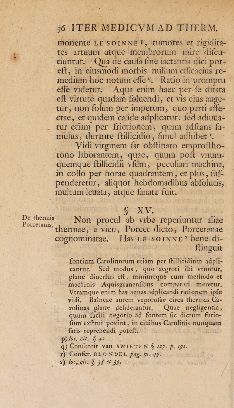 monente le soinne ^ tumores et rigidita¬ tes artuum atque membrorum mire difcu- tiuntur. Qua de caufa fine iactantia dici pot- eft, in eiusmodi morbis nullum efficacius re¬ medium hoc notum ede % Ratio in promptu ede videtur. Aqua enim haec per fe ditata eft virtute quadam foluendi , et vis eius auge¬ tur, non folum per impetum, quo parti affe¬ ctae, et quidem calide adplicatur: fed adiuua- tur etiam per frictionem, quam aditans fa¬ mulus , durante itiilicidio, fimul adhibetr. Vidi virginem fat obitinato emproftho- tono laborantem, quae, quum poit vnum- quemque ftillicidii viiim, peculiari machina, in collo per horae quadrantem, et plus, fui- penderetur, aliquot hebdomadibus abfolutis, multum leuata, atque lanata fuit. De thermis For ce canis. § XV. Non procul ab vrbe reperiuntur aliae thermae, a vicu, Porcet dicto, Porcetanae cognominatae. Has le soinne s bene di- fontium Carolinorum etiam per ftillicidiurn adpli- cantur. Sed modus , quo aegroti ibi vtuntur» plane diuerfus eft, minimeque cum methodo et machinis Aquisgrancnfibus comparari meretur. Vtramque enim has aquas adplicandi rationem ipfe vidi. Ealneae autem vaporofae circa thermas Ca- rolinas plane defiderantur. Quae negligentia, quum facili negotio ad fontem fic dictum furio- fum exftrui posfint, in ciuibus Carolinis nunquam fatis reprehendi poteft. p) loc. cit. §42, q) Conlentit van s\vieten § 127. p. 191* r) Confer, blondel pag. m. 4$. s) loc, cie, § 48 et 89,
