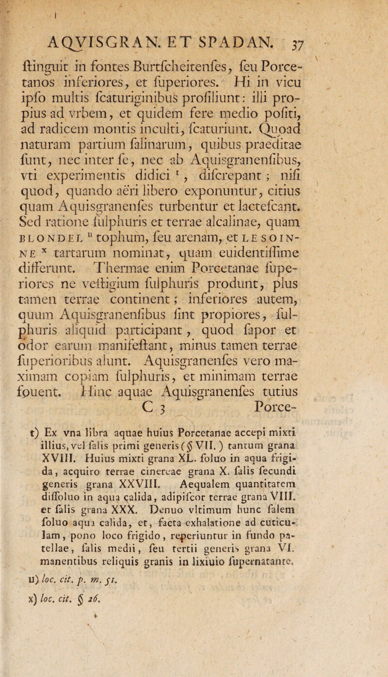 ftinguit in fontes Burtfcheitenfes , feu Porce- tanos inferiores, et fuperiores. Hi in vicu ipfo multis fcaturiginibus profiliunt: ilii pro¬ pius ad vrbem, et quidem fere medio politi, ad radicem montis inculti, fcaturiunt. Quoad naturam partium falinarum, quibus praeditae iunt , nec inter fe, nec ab Aquisgranenlibus, vti experimentis didici 1 , difcrepant; nili quod, quando aeri libero exponuntur, citius quam Aquisgranenfes turbentur et lactefcant. Sed ratione iulphuris et terrae alcalinae, quam blondel 11 tophum, feu arenam, et le soin- ne x tartarum nominat, quam euidentiflime differunt. Thermae enim Porcetanae fupe¬ riores ne veftigium fulphuris produnt, plus tamen terrae continent; inferiores autem, quum Aquisgranenlibus llnt propiores, ful¬ phuris aliquid participant, quod fapor et odor earum manifettant, minus tamen terrae fuperioribus alunt. Aquisgranenfes vero ma¬ ximam copiam fulphuris, et minimam terrae iduent. Hinc aquae Aquisgranenfes tutius C 3 Porce- \ t) Ex vna libra aquae huius Porcetanae accepi mixti illius, vel falis primi generis (§ VII. ) tantum grana XVIII. Huius mixti grana XL. foluo in aqua frigi¬ da , acquiro terrae cinereae grana X. falis fecundi generis grana XXVIIL Aequalem quantitatem diffoluo in aqua qalida, adipifcor terrae grana VIII. et falis grana XXX. Denuo vltimum hunc falem foluo aqua calida, et, facta exhalatione ad cuticu¬ lam, pono loco frigido, reperiuntur in fundo pa¬ tellae, falis medii, feu tertii generis grana VI. manentibus reliquis granis in lixiuio fupernatante. u) loc. cit. p. m. j/. x) loc. cit. $ 26.