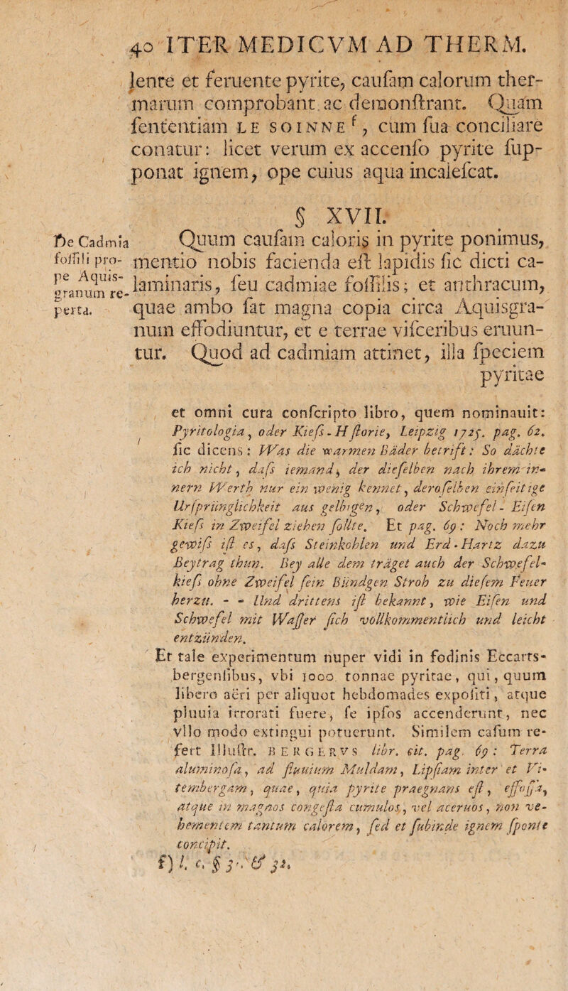 lente et feruente pyrite, caufatn calorum ther¬ marum comprobant, ac deraonftrant. Quam fententiam l e s o i n n e f, cum fua conciliare conatur: licet verum ex accenfo pyrite fup- ponat ignem , ope cuius aqua incaiefcat. § XVII. T)e Cadmia Quum caufam caloris in pyrite ponimus, foirai pro- mentio nobis facienda eft lapidis fic dicti ca- ^^^^Jaminaris, feu cadmiae foffilis; et anthracum, perta. quae ambo fat magna copia circa Aquis gra¬ num effodiuntur, et e terrae vifceribus eruun¬ tur. Quod ad cadmiam attinet, ilia fpeciem pyriti a e ct omni cura confcripto libro, quem nominauit: Pyritologia, oder Kiefs - H (loriey Leipzig 172j. pag. 62. lic dicens : EVas die warmen Bader betrift : So dxchte ich nicht, dafs ietnandy der dtefelben nach ihremdn» nem PVertb nur ein ivehig kennct, derofelben dnfeittge Urfprunglichkeit dus gelbigen, oder Schvoefel - Eifen Kiefs in Zxvnfel ziehen foUte, Et pag. 69 : Noch mehr gevoifi i(i es, dafs Stemkoblen und Erd • Hartz dazu Beytrag thun. Bey alie dem trdget aucb der Schtpefel- kiefs ohne Zxveifei fein Biindgen Strob zu diefem Pe ner berzu. - - Und drittens ifl bekannt, voie Eifen und Schxvefel mit [Vafer fch rvoUkommentlich und leicht entziinden. Et tale experimentum nuper vidi in fodinis Eccarts- bergenlibus, vhi 1000 tonnae pyritae, qui, quum libero aeri per aliquot hebdomades expoliti, atque pluuia irrorati fuere, fe ipfos accenderunt, nec vllo modo extingui potuerunt. Similem cafurn re¬ fert llluftr. BEKGER,vs libr. ed. pag. 69: Terra aluminofa, ad fluidum Mu Idam, Lipflam inter et Pri• tembergam, quae, quia pyrite praegnans efl , effoflx, atque m magnos congefla cumulos, vel acernos, non ve¬ hementem tantum calorem, fed et fubinde ignem /ponte concipit. £} l; c\ § yftf pt