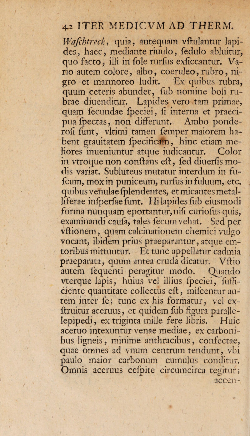 Wafihtreck, quia, antequam vftulantur lapi¬ des, haec, mediante riuulo, fedulo abluitur, quo facto, illi in fole rurfus exficcantur. Va¬ rio autem colore, albo, coeruleo, rubro, ni¬ gro et marmoreo ludit. Ex quibus rubra, quum ceteris abundet, fub nomine boli ru¬ brae diuenditur. Lapides vero tam primae, quam fecundae fpeciei, fi interna et praeci¬ pua fpectas, non differunt. Ambo ponde- rofi funt, vltimi tamen femper maiorem ha¬ bent grauitatem fpecificam, hinc etiam me¬ liores inueniuntur atque indicantur. Color in vtroque non conflans eft, fed diuerfis mo¬ dis variat. Subluteus mutatur interdum in fu- fcum, mox in puniceum, rurfus in fuluum, etc. quibus venulae fplendentes, et micantes metal¬ liferae infperfae funt. Hi lapides fub eiusmodi forma nunquam eportantur, nifi curiofus quis, examinandi caufa, tales fecum vehat. Sed per vftionem, quam calcinationem chemici vulgo vocant, ibidem prius praeparantur, atque em- toribus mittuntur. Et tunc appellatur cadmia praeparata, quum antea cruda dicatur. Vftio autem fequenti peragitur modo. Quando vterque lapis, huius vel illius fpeciei, fuffi- ciente quantitate collectus eft, mifcentur au¬ tem inter fe; tunc ex his formatur, vel ex- ftruitur aceruus, et quidem fub figura para}le- lepipedi, ex triginta mille fere libris. Huic aceruo intexuntur venae mediae, ex carboni¬ bus ligneis, minime anthracibus, confectae, quae omnes ad vnum centrum tendunt, vbi paulo maior carbonum cumulus conditur. Omnis aceruus cefpite circumcirca tegitur; accen-