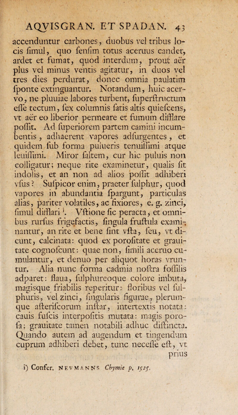 accenduntur carbones , duobus vel tribus lo¬ cis fimul, quo fenfim totus acemus candet, ardet et fumat, quod interdum, prout aer plus vel minus ventis agitatur, in duos vel tres dies perdurat, donec omnia paulatim fponte extinguantur. Notandum, huic acer¬ vo , ne pluuiae labores turbent, fuperftructum efle tectum, fex columnis fatis altis quiefcens, vt aer eo liberior permeare et fumum difflare poffit. Ad fuperiorem partem camini incum¬ bentis , adhaerent vapores adfurgentes , et quidem liib forma puiueris tenui!fimi atque leuiifimi. Miror faltem, cur hic puluis non colligatur; neque rite examinetur, qualis fit indolis, et an non ad alios poifit adhiberi vfus ? Sufpicor enim, praeter fulphur, quod vapores in abundantia fpargunt, particulas alias, pariter volatiles, ac fixiores, e, g. zinci, fimul difflariVftione fic peracta, et omni¬ bus rurfus frigefactis, fingula frufflula exami¬ nantur, an rite et bene fint vfta, feu, vt di¬ cunt , calcinata: quod ex porofitate et graui- tate cognofcunt: quae non, fimiii aceruo cu¬ mulantur, et denuo per aliquot horas vrun- tur. Alia nunc forma cadmia noftra foflilis adparet: fiaua, fulphureoque colore imbuta, magisque friabilis repetitur: floribus vel fui- phuris, vel zinci, Angularis figurae, plerum¬ que afterifcorum inftar, intertextis notata: cauis fufcis interpofitis mutata: magis poro- fa; grauitate tamen notabili adhuc diftincta. Quando autem ad augendum et tingendum cuprum adhiberi debet, tunc necefle eft, vt prius i) Confer. NEVMANNS Chymie p. ipf.