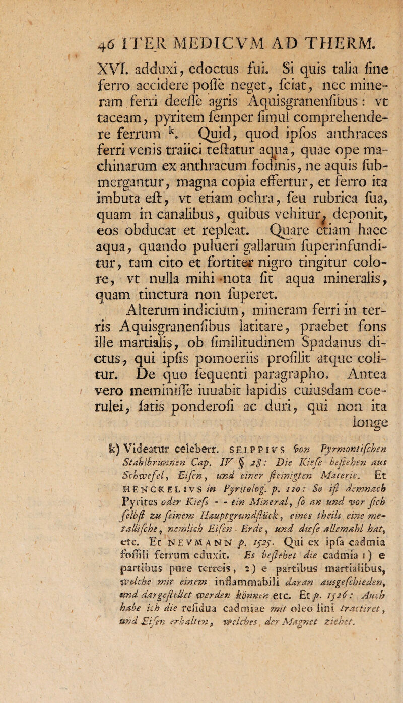 XVI. adduxi, edoctus fui. Si quis talia fine ferro accidere polle neget, fciat, nec mine-» ram ferri deefle agris Aquisgranenfibus: vt taceam, pyritem femper fiimii comprehende¬ re ferrum k. Quid, quod ipfos anthraces ferri venis traiici teftatur aqua, quae ope ma¬ chinarum ex anthracum fodinis, ne aquis fiib- mergantur, magna copia effertur, et ferro ita imbuta eft, vt etiam ochra, feu rubrica fua, quam in canalibus, quibus vehitur ^ deponit, eos obducat et repleat. Quare etiam haec aqua, quando pulueri gallarum fuperinfundi- tur, tam cito et fortiter nigro tingitur colo¬ re, vt nulla mihi-nota fit aqua mineralis, quam tinctura non fuperet. Alterum indicium, mineram ferri in ter¬ ris Aquisgranenfibus latitare, praebet fons ille martialis, ob fimilitudinem Spadanus di¬ ctus, qui ipfis pomoeriis profilit atque coli¬ tur. De quo fequenti paragrapho. Antea vero meminifle iuuabit lapidis cuiusdam coe¬ rulei, latis ponderofi ac duri, qui non ita longe i fk) Videatur celebetr. seippivs 9o& Pyrmontifhen Stahlbrunnen Cap. IV § zg : Die Kiefe bejleben aus Schxvejel, Eifen, und einer ftemigten Materie. Et Ii E N C K E L i V S in Pyrtjelag. p. 120 : Sg ifl demnach Pyrites oder Kiefs - - em Miner a f fo an und vor jich felbfl zu feinena Hauptgrundftuck, emes theils eme me~ tallifche, nemlicb Eifen Er de, und dttfe allemahl hat% etc. Et nevmann p. /pj. Qui ex ipfa cadmia foffili ferrum eduxit. Es bejlehet die cadmia 1) e partibus pure terreis, 2) e partibus martialibus, 1wdcke mit em em inHammabili daran ausgefcbiedeny und dargejit liet werden kmnen etc. Et p. ifz6: Auch habe icb die rdidua cadmiae rmt oleo lini tractiret, und Eifen erk&lten. wclebes der Mamet ziebet.
