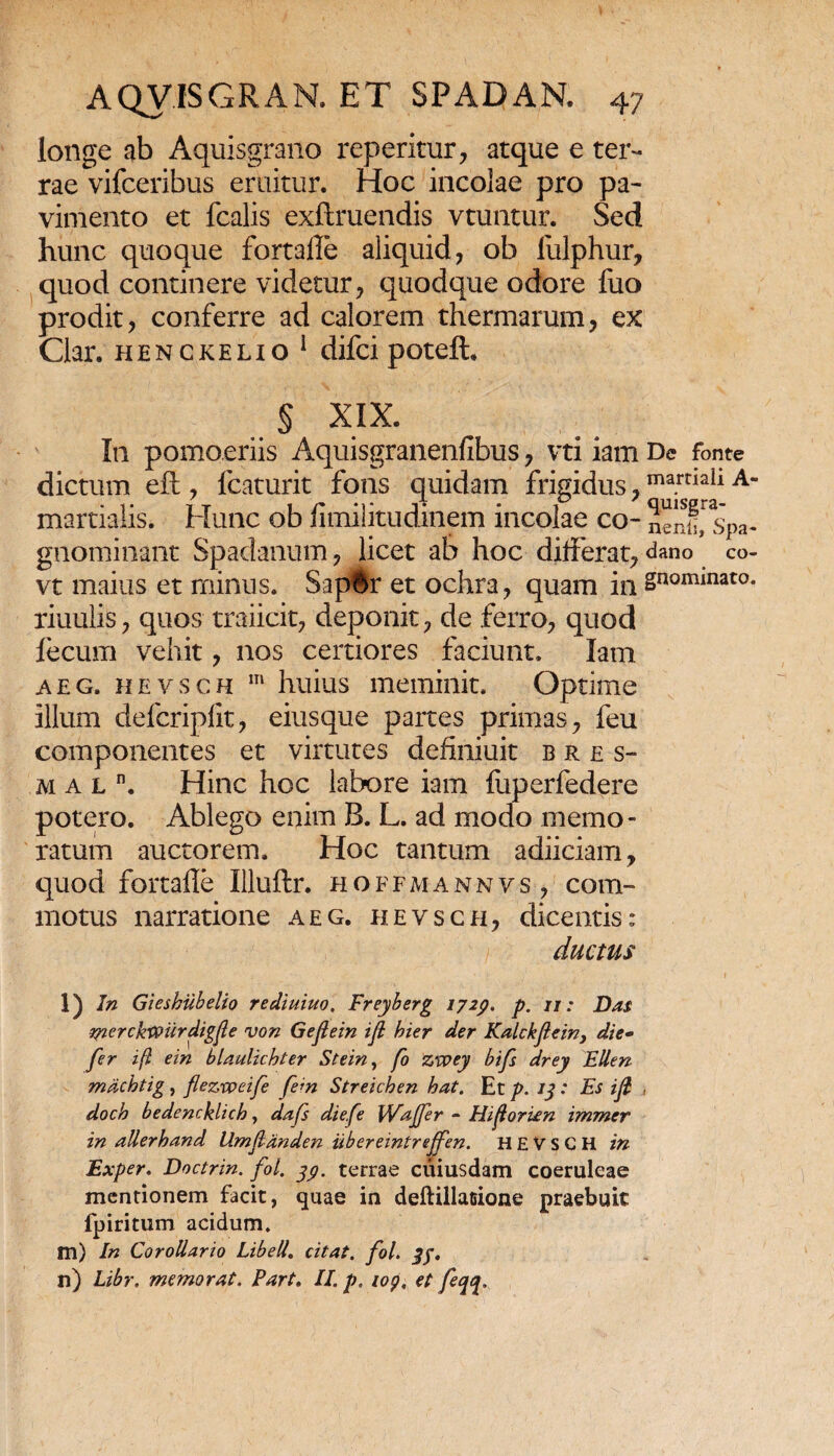 longe ab Aquisgrano reperitur, atque e ter¬ rae vifceribus eruitur. Hoc incolae pro pa¬ vimento et fcalis exftruendis vtuntur. Sed hunc quoque fortaile aliquid, ob lulphur, quod continere videtur, quodque odore fuo prodit, conferre ad calorem thermarum, ex Clar. henckelio 1 difcipoteft, § XIX. In pomoeriis Aquisgranenfibus, vti iam De fonte dictum eft , fcaturit fons quidam frigidus,mamail A martialis. Hunc ob fimilitudinem incolae co~ Senf^spa- gnominant Spadanum, licet ab hoc differat, dano co- vt maius et minus. SapBr et ochra, quam in Snominato* riuulis, quos traiicit, deponit, de ferro, quod fecum vehit, nos certiores faciunt. Iam aeg. hevsch m huius meminit. Optime illum defcriplit, eiusque partes primas, feu componentes et virtutes definiuit bres- mal. Hinc hoc labore iam fuperfedere potero. Ablego enim B. L. ad modo memo¬ ratum auctorem. Hoc tantum adiiciam, quod fortafle Illuftr. hoffmannvs, com¬ motus narratione aeg. hevsch, dicentis: ductus f;4 • ’ • • - > V' 1 l) In Gieshiibelio rediuiuo, Freyberg 1729. p. 11: Das merckVPiirdigfle von Geftein ifi bier der Kalckflein, die• fer ifi ein blaulicbter Stein, fo zvoey bifs drey Ellen mdchtig , fleziveife fem Streichen bat. Et p. 13: Es ifl , doch bedencklicb, dafs diefe Wajfer - Hiforben immer in allerband Umjlanden iibereintrejfen. HEVSCH in Exper. Doctrin. fol. jy. terrae cuiusdam coeruleae mentionem facit, quae in deftillatsione praebuit fpiritum acidum. m) In Corollario Libell. citat, fol. n) Libr. memorat, Part. II. p, iop, et feqq*