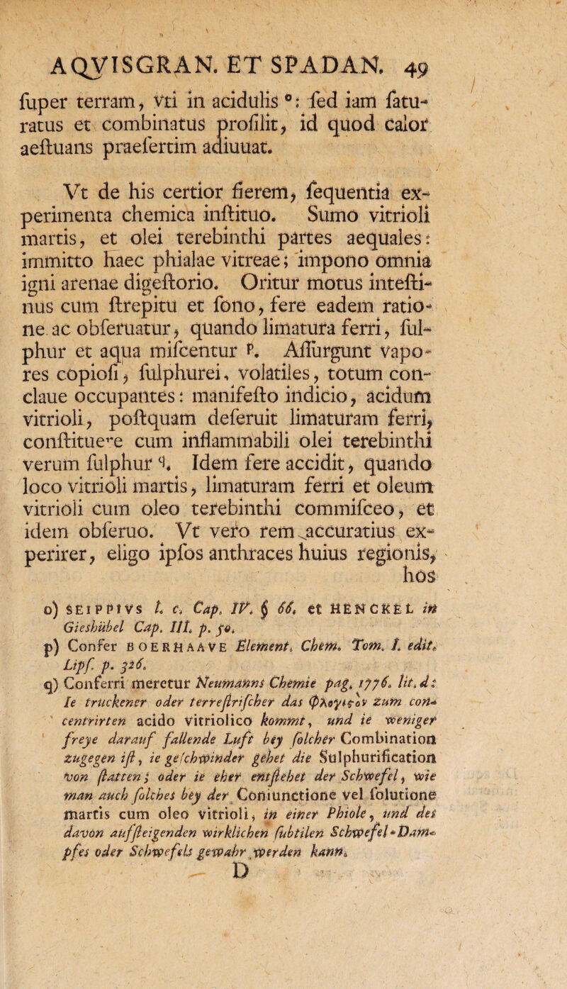 fuper terram, vri in acidulis 0; fed iam fatu-* ratus et combinatus profilit, id quod Calor aeftuans praefertim adiuuat. Vt de his certior fierem, fequentia ex¬ perimenta chemica inftituo. Sumo vitrioli martis, et olei terebinthi partes aequales: immitto haec phialae vitreae; impono omnia igni arenae digefiorio. Oritur motus intefti- nus cum ftrejpitu et fono, fere eadem ratio* ne ac obferuatur, quando limatura ferri, fui** phur et aqua mifcentur p. Aflurgunt vapo¬ res copiofi, fulphurei, volatiles, totum con- claue occupantes: manifefto indicio, acidum vitrioli, poftquam deferuit limaturam ferri, conftitue^e cum iiiflammabili olei terebinthi verum fulphurci, Idem fere accidit, quando loco vitrioli martis, limaturam ferri et oleum vitrioli cum oleo terebinthi commifceo, et idem obferuo. Vt vero rem ^accuratius ex¬ perirer, eligo ipfos anthraces huius regionis, hos o) sEipptvs L c* Cap„ IV* $ 66, et henckel in Gicshubel Cap. Ut* p. yo. p) Confer BOERHAAVE Element* Chem* Tom. I. edit* Ltpf p. p6* q) Conferri meretur Neumanns Chemte pag* 1776* lit*ds le truckener oder terreftrifcher das (ptoytfov zutn con* centrirten acido vitriolico kommf, und ie vceniget frejie darauf falletide Luft bey (blcher Combiriatioii zugegen ifl, ie gefchwinder gehet die Sulphurificatiort von flate en; oder ie eher entjlebet der Schwefel > w ie man auch foltbei bey der Codiunctione vel folutione martis cum oleo vitrioli, in einer Phiole ,und des davon aufjleigenden wirklichen fabtilen Schwefel ~Dam^ pfes oder Schvpefeb gevpabr vperden kanna , D