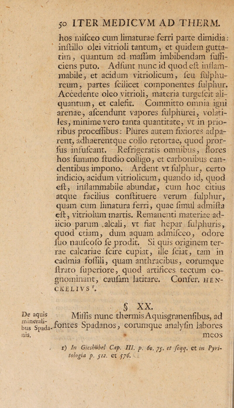 hos mifceo cum limaturae ferri parte dimidia: inftillo olei vitrioli tantum, et quidem gutta- tim, quantum ad maffim imbibendam fuffi- ciens puto. Adfimt nunc id quod eft infiam- mabile, et acidum vitriolicum, feu fulphu- reum, partes fcilicet componentes fulphur. Accedente oleo vitrioli, materia turgefcit ali¬ quantum, et calefit. Committo omnia igni arenae, afcendunt vapores fulphurei, volati¬ les, minime vero tanta quantitate, vt in prio¬ ribus proceffibus: Plures autem fixiores adpa- rent, adhaerentque collo retortae, quod pror- fus infufcant. Refrigeratis omnibus, fores hos fummo ftudio colligo, et carbonibus can¬ dentibus impono. Ardent vt fulphur , certo indicio, acidum vitriolicum, quando id, quod eft, inflaminabile abundat, cum hoc citius atque facilius conftituere verum fulphur, quam cum limatura ferri, quae fimul admifta eft, vitriolum marris. Remanenti materiae ad- iicio parum .alcali, vt fiat hepar fulphuris, quod etiam, dum aquam admilceo, odore luo naufeofo fe prodit. Si quis originem ter¬ rae calcariae fcire cupiat, ille feiat, tam in cadmia foffili, quam anthracibus, eorumque lirato fuperiore, quod artifices tectum co¬ gnominant, caufam latitare. Confer, hen- ckelivs r. ■ § XX. mfne?ai|S Miliis nunc thermis Aquisgranenfibus, ad biisnspada«'f°ntes Spadanos, eorumque analyfin labores nis, meos r) In Gieshubel Cap. III. p. 60. /$, et feq^, et in Pyri- tologia p. $12. et $y6.