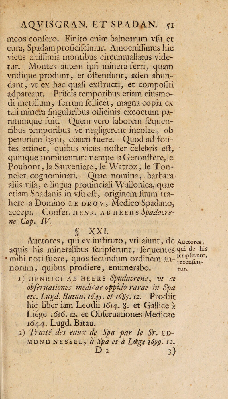 meos confero. Finito enim balnearum vfu et cura, Spadam proficifcimur. Amoeniffimus hic vicus aitiffimis montibus circumuallatus vide- tur. Montes autem ipfi minera ferri, quam vndique produnt, et oftendunt, adeo abun¬ dant, vt ex hac quafi exftructi, et compoliti adpareant. Prifcis temporibus etiam eiusmo- di metallum, ferrum fcilicet, magna copia ex tali minefra lingularibus officinis excoctum pa¬ ratumque fuit. Quem vero laborem fcquen- tibus temporibus vt negligerent incolae, ob penuriam ligni, coacti fuere. Quod ad fon¬ tes attinet, quibus vicus nofter celebris eft, quinque nominantur: nempe laGeronftere,le Pouhont, la Sauveniere, le Watroz, le T011- nelet cognominati. Quae nomina, barbara aliis vifa, e lingua prouinciali Wallonica, quae etiam Spadanis in vfu eft, originem fuum tra¬ here a Domino le drov, Medico Spadano, accepi. Confer, henr. abheers Spadacre- ne Cap. IV § XXL Auctores, qui ex inftituto, vti aiunt, de aquis his mineralibus fcripferunt, fequentes * mihi noti fuere, quos fecundum ordinem an¬ norum, quibus prodiere, enumerabo. 1) henrici ab heers Spudacrenc, vt et obferuationes medicae oppido rarae in Spa etc. Lugd. Batau. 164$* et i6%s* 12. Prodiit hic liber iam Leodii 1614. 8. et Gallice a Liege i6i<5. 12. et Obferuationes Medicae 1(544. Lugd. Batau. 2) Trahe' des eaux de Spa par le Sr. ed- mond nessel, a Spa et a Liege i6pp* 12* D 2 3) \ V. . Auctores» qui de his 1'cripferunt, recenfen- tur.