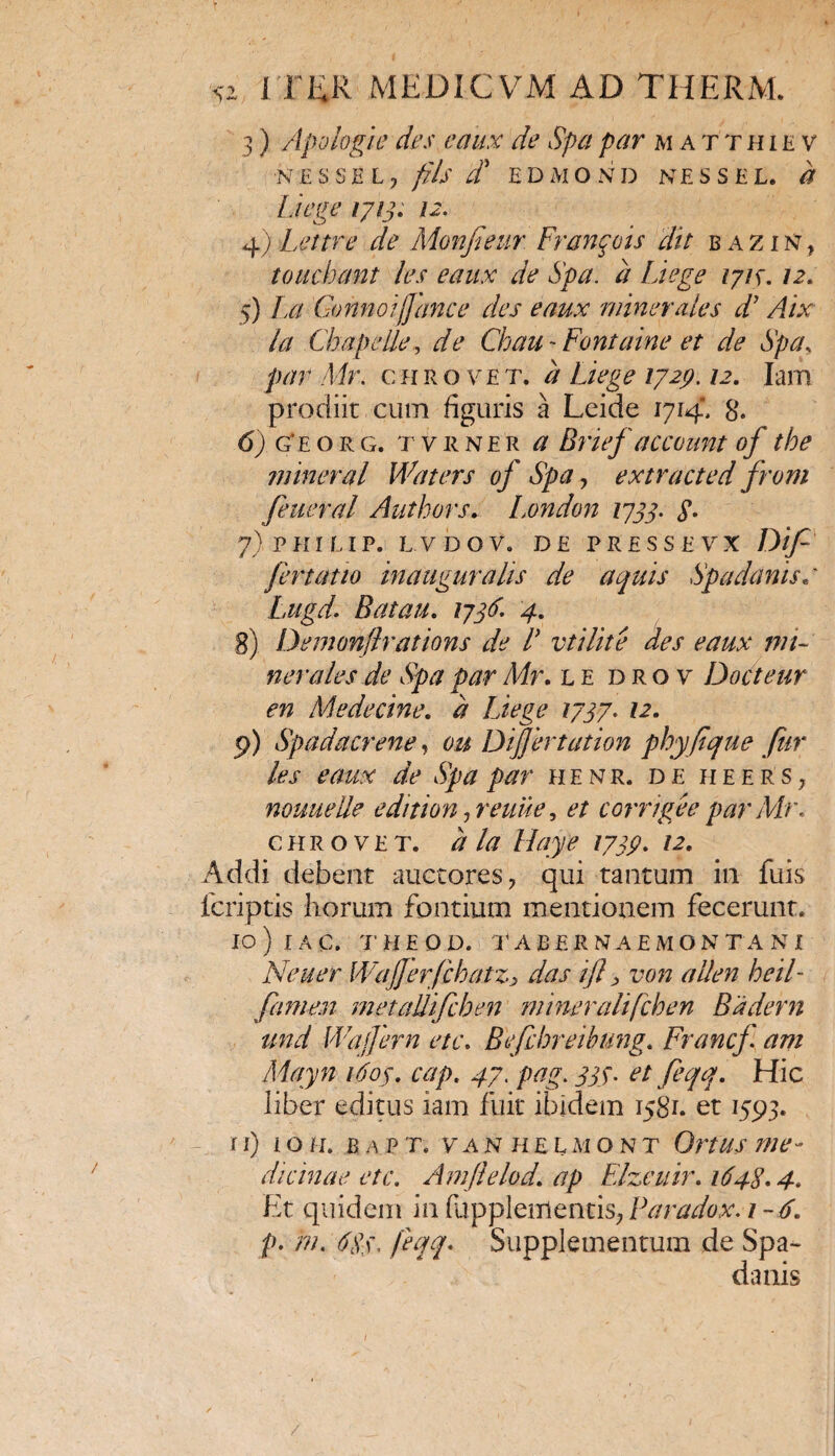 3) Apologie des e dux de Spa par matthiev •NESSE L •> fils d EDMOND NESSEL. Liege 1713. 12. 4) Lettre de Monfieur Franpis dit bazin, toucbant les eaux de Spa. a Liege ijis. 12. 5) La Gonnoijjance des eaux minerales d’ Aix la Cb a pelle, de Ghau- Fontaine et de Spa, par Mr. chrovet. # 1729.12. Iam prodiit cum figuris a Leide 1714, 8. 6) g*eorg. t v R ne'r a Brief account of tbe mineral Waters of Spa ? extracted from feueral Authors. London 1733. $. 7) PHILIP. L VDOV. DE PRESS E VX D[f fertatio inaugurahs de aquis Spadanise Lugd. Batau. 1736\ 4. 8) Demonflrations de L vtilite des eaux mi¬ nerales de Spa par Mr. le drov Docteur en Medecine. a Liege 1737. /2, 9) Spadacrene, 6& DiJJertation phyfique fur les eaux de Spa par henr. de ji e e r s, nouuelle edition ,reuue, et corrige e par Air. c h r o v e t. a la Hay e 1739. 12. Addi debent auctores ? qui tantum in fuis fcriptis horum fontium mentionem fecerunt. IO ) I A C. T’ H E O D. TABERNAEMON T A N I Neuer WaJJerfcbatz> das ift, von a lien heil- fame.n metallifcben mineralifcben Badern und Wajjern etc. Befcbreibung. Francf am Mayn 1609. cap. 47. pag. Jif. et feqq. Hic liber editus iam fuit ibidem 1581. et 1593. ri) 10 n. b a p t. vanhel ai o n t G/w me¬ dicinae etc. Amflelod. ap Flzeuir. 1648.4. Et quidem in fupplementis, Paradox. 1-6. p. m. 68$. feqq. Supplementum de Spa- danis