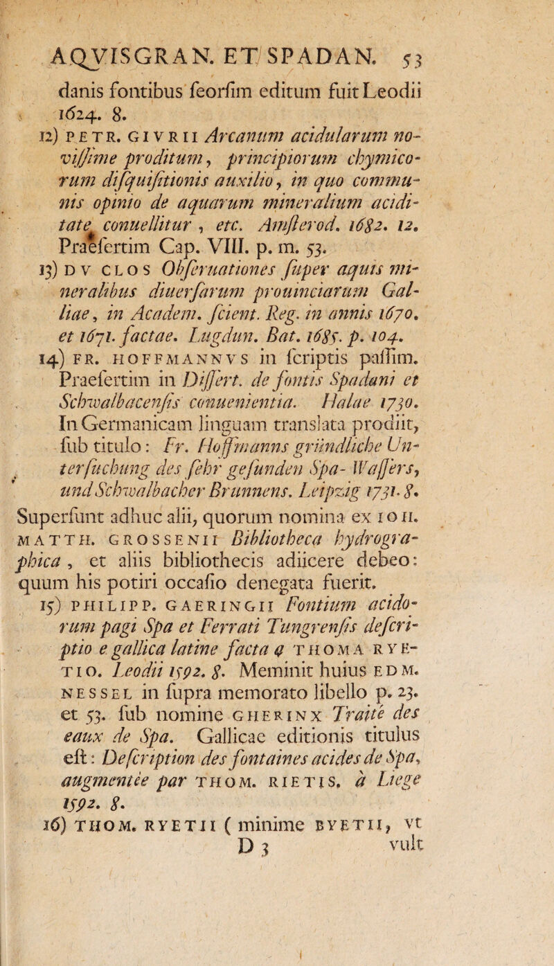 I AQVISGRAN. ET SP AD AN. 53 danis fontibus feorfim editum fuit Leodii i<524. 8* 12) p £ t r. g 1 v r 11 Arcanum acidularum no- vijjime proditum, principiorum cky mi eo¬ rum difquifitionis auxilio, m quo commu¬ nis opinio de aquarum mineralium audi¬ tate conuellitur , Arnflerod. /tf#2. /2. Praelertim Cap. VIII. p. m. 53. 13) d v clos Oh fer nationes fuper aquis mi¬ neralibus diuerfarum proumciarum Gal¬ liae , Ac a dem, fcient. Reg. in annis 1670. 1671. factae, Lugdun, Bat, 1683. p, 104, 14) fr. hoffmannv s in {criptis paffim. Praefertim in Dijfert. de fontis Spadani et Sclnvalbacenfs conuenientia. Halae 1730, In Germanicam linguam translata prodiit, fub titulo: fr. floffmanns griindliche Un- terfuchung des fehr gefunden Spa- Waffers, undScbwalbacher Brunnens. Leipzig 1731• S* Superfunt adhuc alii, quorum nomina ex 1 o 11. matth, grossenii Bibliotheca hydrogra- phica , et aliis bibliothecis adiicere debeo: quum his potiri occafio denegata fuerit. 15) philipp. gaeringii Fontium acido- rum pagi Spa et Ferrati Tungrenfis defert- ptio e gallica latine facta a thoma r v e- t 1 o. Leodii 1392, 8. Meminit huius e d m. nessel in fupra memorato libello p. 23. et 53. fub nomine gherinx Traite des eaux de Spa. Gallicae editionis titulus eft: Defcnption des fontaines acide s de Spa, augmentee par thom. r i e t i s, d Liege 1592. 8. 16) thom. rvetii ( minime bvetii, vt D 3 vult 1