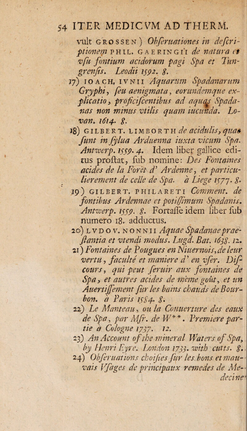 vult grossen) Obferuationes in defert- ptionem phil» gaeringh de natura ei vfu fontium acidorum pagi Spa et Tun- grenfis. Leo dii 1792. g. . 17) 10ACH, ivnii Aquarum Spa danar um Gryphi, [eu aenigmata, eorundemque ex¬ plicatio , proficifc entibus ad aquqs Spa da¬ nas non minus vtilis quam iucrnda. Lo~ van> 1614. g. 38) g 1 l b e r t. l i m b o r t h de acidulisy qua» funt infylua Arduenna tuxta vicum Spa. Antwerp. 1559- 4. Idem liber gallice edi¬ tus proflat, fub nomine: Des Fontaines addes de la Foret d’ Ardenne, et particu- lierement de celle de Spa. d Liege 1577 * S* 19) gilbert. p hila reti Comment. de fontibus Ardennae et poti/fimum Spa danis. Antwerp. 1779. g. Fortade idem liber fub numero 18. adductus. 20) l v D o v. n o n n 11 Aquae Spadanaeprae- flantia et vtendi modus. Lugd. Bat. i6jg. 12. 21) Fontaines de Pougues en Niuernois, de leur vertu, facuit e et maniere d ’ en vfer. Dif cours, qui peut feruir aux fontaines de Spa, et autres acides de memegout9 et un Auertiffement fur les bains chatids de Bour- bon. h Faris 1784. g. 22) Le Manteau, oit la Couuerture des eaux de Spa, par Mfr. de W* *. Fremiere par¬ tte d Cologne 1777. 12. 23) An Account of tke mineral Waters of Spay by Henri Eyre. London 1777. with cutts. g. 24) Obferuations choifles fur les bons etmau- vais Vfages de principem x r eme des de Me¬ de ci ne