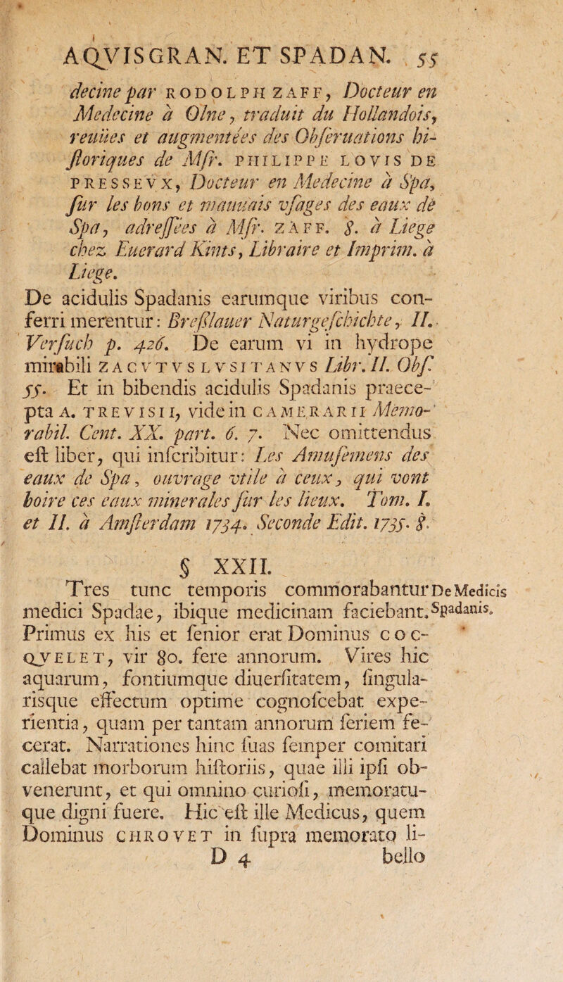 decinepar rodolph zaff, Docteur en Medccine d Olney traduit du Hollandois, renues et augmentees des Obferuations hi- Jloriques de Mfr. philippf loyis de press evX) Docteur en Me decine d Spd, fur les bons et mauuais vfages des eaux de Spa, adrejjees d Mfr. zaff. $. d Liege chez Euerard Kints, Libraire et Imprim. d Liege. De acidulis Spadanis earumque viribus con¬ ferri merentur: Breflauer Naturgejckichte II. Verfuch p. 426. De earum vi in hydrope mirabili zacvtvslvsitanvs Libr.II. Obf jj. Et in bibendis acidulis Spadanis praece¬ pta a. trevisii, videin camerarii Memo-' rabii Cent. XX. part. 6. 7. Nec omittendus eft liber, qui infcribitur: Les Amufemens des eaux de Spa, ouvrage vtile d ceux > qui vont boire ces eaux minerales fur les lieux. Tom. L et II. d Amfierdam 1734» Seconde Edit. 1733. g § XXII. Tres tunc temporis commorabantur De Medicis medici Spadae, ibique medicinam faciebant.Spadanis. Primus ex his et fenior erat Dominus coc- qx e l e t , vir 8 o. fere annorum. Vires hic aquarum, fontiumque diuerfitatem, lingula- risque effectum optime cognofcebat expe¬ rientia , quam per tantam annorum feriem fe¬ cerat. Narrationes hinc fu as femper comitari callebat morborum hiftoriis, quae illi ipfi ob¬ venerunt, et qui omnino curi oli, memoratu¬ que digni fuere. Hic eft ille Medicus, quem Dominus chrqvet in fupra memorato li- D 4 bello