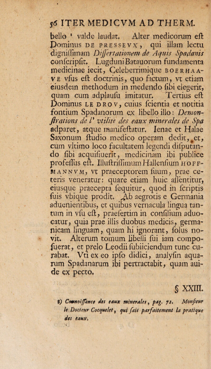 bello 5 valde laudat. Alter medicorum eft Dominus de pressevx, qui illam lectu digni (furiam Dijjertatiomm de Aquis Spartanis eonfcripilt, Lugduni Batauorum fundamenta medicinae jecit, Celeberrimique boerhaa- v e vfus eft doctrinis, quo factum, vt etiam eiusdem methodum in medendo (ibi elegerit, quam cum adplaufu imitatur. Tertius eft Dominus le drq v, cuius fcientia et notitia fontium Spadanorum ex libello illo: Demon- flrations de /’ vtilite des eaux minerales de Spa adparet, atque manifeftatur. lenae et Halae Saxonum ftudio medico operam dedit, #et, cum vltimo loco facultatem legendi dilputan- do fibi acquifiuerit, medicinam ibi publice profefliis ell, Illuftrifiimum Hallenfium hoff- mannvm, vt praeceptorem liium, prae ce¬ teris veneratur: quare etiam huic aftentitur, eiusque praecepta fequitur, quod in fcriptis fu is vbique prodit, Jlb aegrotis e Germania aduenieatibus, et quibus vernacula lingua tan¬ tum in vlu eft, praefertim in confilium aduo- catur, quia prae illis duobus medicis, germa- iijcam linguam, quam hi ignorant, folus no¬ vit. Alterum tomum libelli fui iam compo- fuerat, et prelo Leodii fubiiciendum tunc cu¬ rabat, Vti ex eo ipfo didici, analyfin aqua¬ rum Spadanarum ibi pertractabit, quam aui- de ex pecto, § XXIIL $) Comnoijpince des faux minerales, pag, 72, Monfieur h Docteur Cocquelet j qui fait parfait ement la pratique des eaux*
