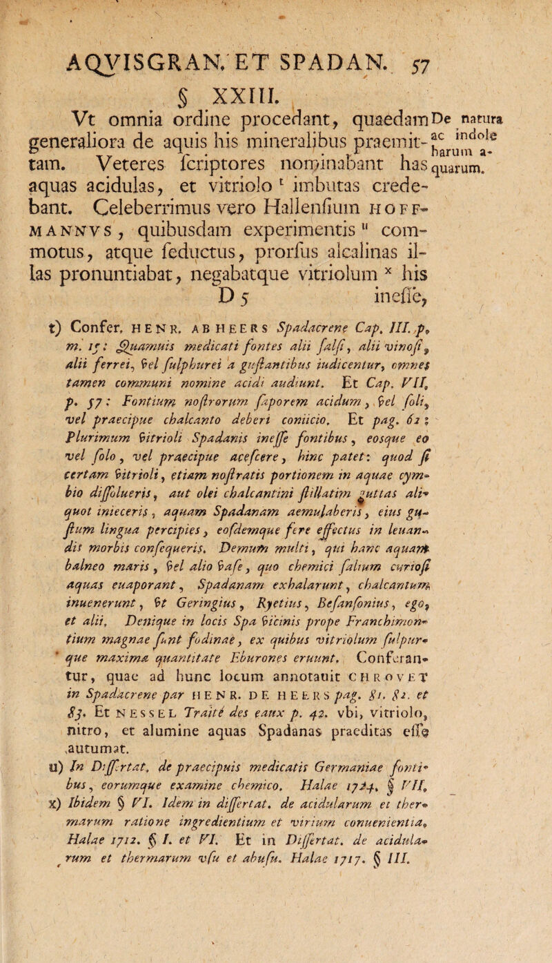 § XXIII. Vt omnia ordine procedant, quaedam De natura generaliora de aquis his mineralibus praemit-^^f tam. Veteres fcriptores nominabant has quarum, aquas acidulas, et vitriolo 1 imbutas crede¬ bant. Celeberrimus vero Hallenfium hoff- m a nn v s , quibusdam experimentis11 com¬ motus, atque feductus, prorlus alcalilias il¬ las pronuntiabat, negabatque vitriolum x his D 5 ineffe, t) Confer, henk. abheers Spadacren? Cap. III. p9 m. Jj: ffuamuis medicati fontes alii falf, alii vino fif alii ferrei, 'vel fulphurei a guf antibus iudicentur> omnes tamen communi nomine acidi audiunt. Et Cap. VII, p. J7 : Fontium no(lrorum faporem acidum > 'pel foli, vel praecipue chalcanto deberi coniicio. Et pag. 62 % Plurimum 'vitrioli Spadanis ineffe fontibus, eo spue eo vel folo , vel praecipue acefcere, hinc patet: quod Ji certam 'vitrioli, etiam no(lratis portionem in aquae cym¬ bio difflueris, aut olei chalcantini fliUatim guttas ali* quot inieceris , aquam Spadanam aemulaberis} eius gu- fium lingua percipies} eofdemque fere effectus in leuan« dis morbis confequeris. Demum multi, qtu hanc aquari balneo maris , §el alio 'vafe, quo chemici [alium curiofi aquas euaporant, Spadanam exhalarunt, chalcantum inuenerunt, 'vt Geringius, Ryetius, Befanfonius, ego9 et alii, Denique in locis Spa 'vicinis prope Franchimon*» tium magnae funt fodinae, ex quibus vitriolum fulpur* que maxima quantitate Eburones eruunt, Confcran* tyr, quae ad hunc locum annotauit € h r o ve T in Spadacrene par H E N R. DE H E E R S pag. $/, 82. et 83. Et nessel Tr ait e des eaux p. 32. vbi, vitriolo, nitro, et alumine aquas Spadanas praeditas e$b , autumat. u) In Diffrtat, de praecipuis medicatis Germaniae fonti¬ bus , eorumque examine chemico. Halae lyiq. fjj VII, X) Ibidem § VI. Idem in differ tat. de acidularum et ther¬ marum ratione ingredientium et virium conuenientia„ Halae 1712. § I. et VI. Et in Dijftrtat. de acidula* t rum et thermarum vfu et abufu. Halae 1717. § III.