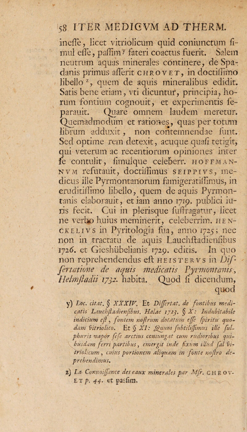 inefle, licet vitriolicum quid coniunctum fi- mul effe, paflim y fateri coactus fuerit. Salem neutrum aquas minerales continere, de Spa- danis primus aflerit chroyet, in doctiilimo libello % quem de aquis mineralibus edidit. Satis bene etiam, vti dicuntur, principia, ho¬ rum fontium cognouit, et experimentis fe- parauit. Quare omnem laudem meretur. Quemadmodum et rationes, quas per totum librum adduxit, non contemnendae fiint. Sed optime rem detexit, acuque quali tetigit, qui veterum ac recentiorum opiniones inter fe contulit, fimulque ceieberr. hoffman- nvm refutauit, doctillimus seippivs, me¬ dicus ille Pyrmontanorum famigerati!fimus, in eruditiffimo libello, quem de aquis Pyrmon- tanis elaborauit, etiam anno 1719. publici lu¬ ris fecit. Cui in plerisque fuffragatur, licet ne verbo huius meminerit, celeberrim. hen- ckelivs in Pyritologia fua, anno 1725; nec non in tractatu de aquis Lauchftadienfibus 1726. et Gieshiibelianis 1729. editis. In quo non reprehendendus eft heistef, vs in Dif¬ fert at ion e de aquis medicatis Pyrmontanis, Helmfiadii 1732. habita. Quod fi' dicendum, quocl y) Loc. citat. § XXXIV. Et Dijfertat. de fontibus medi- catis L a uchjl a di enfbus. Haiae 1723, ($ X: Indubitabile indicium ef, fontem noflrum dotatmn ejfe fpiritu quo¬ dam fyitriolico. Et $ XI: g)uura ftbtiliffmus ille ful- phuris vapor fefe arctius comungat cum rudioribus qui¬ busdam ferri partibus, emergit inde fixum illud fal 9i- tfiohcum, cuius portionem aliquam in fonte noftro de¬ prehendamus. l) La Connoijfance des eaux minerales par Mfr. CHRO v- et p. 44. et pasfim.