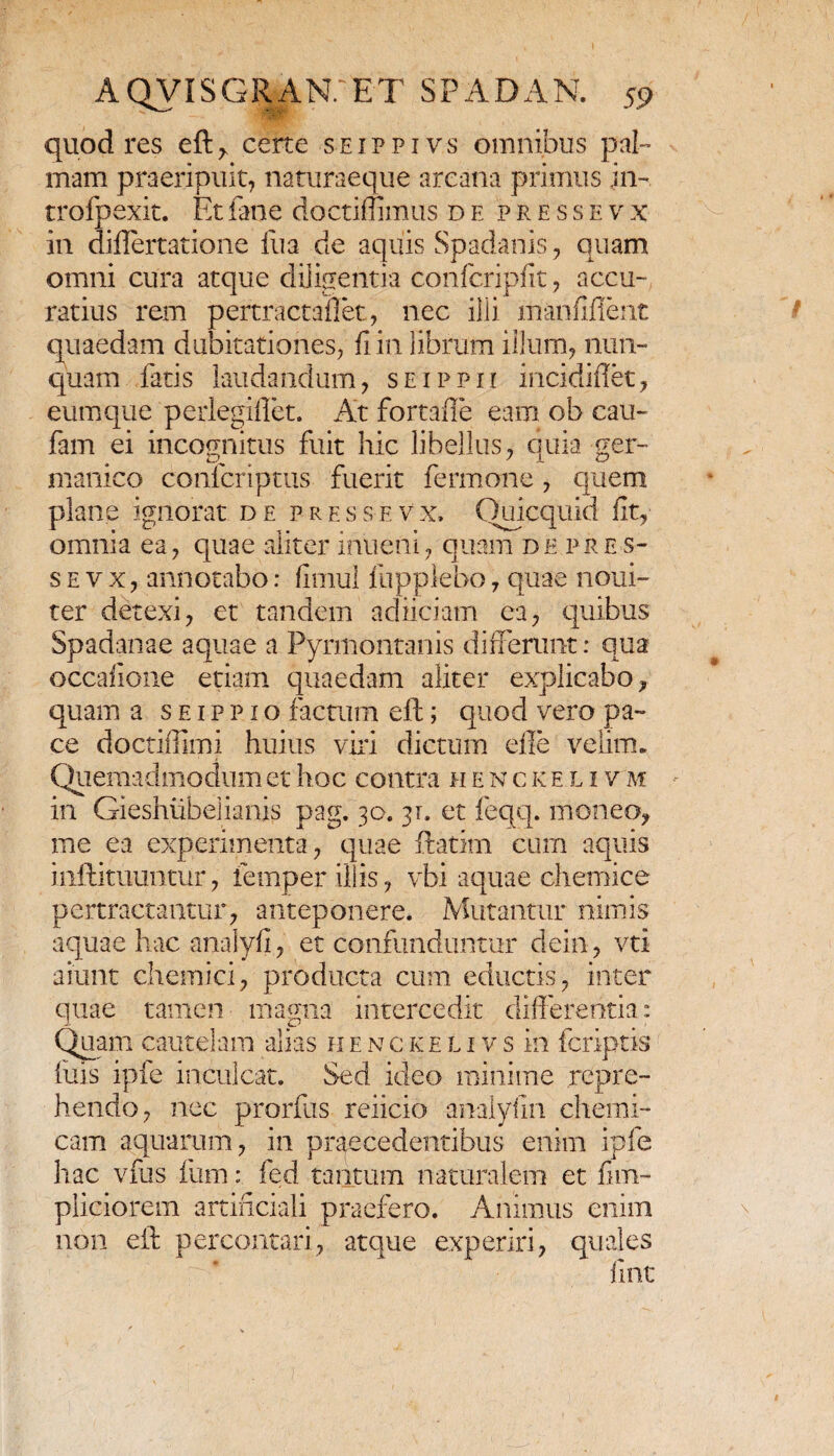 quod res eft, certe sejppivs omnibus pal¬ mam praeripuit, naturaeque arcana primus in- trofpexit. Etfane doctimmus de pressevx in differtatione fu a de aquis Spadanis, quam omni cura atque diligentia confcripfit, accu¬ ratius rem pertractaflet, nec illi manfifient quaedam dubitationes, fi in librum illum, nun¬ quam fatis laudandum, seippii iricidiffet, eum que perlegiffet. At fortafle eam ob cau- fam ei incognitus fuit hic libellus, quia ger- manico conlcriptus fuerit fermone, quem plane ignorat de pressevx, Quicquid fit, omnia ea, quae aliter inueni, quam d e p r e s- s e v x, annotabo: fimul fupplebo, quae noui- ter detexi, et tandem adiiciam ea, quibus Spadanae aquae a Pyrmontanis differunt: qua occafione etiam quaedam aliter explicabo, quam a s e i p p i o factum eft; quod vero pa¬ ce doctiffimi huius viri dictum die velim. Quemadmodum et hoc contra hencke l i v m in Gieshiibelianis pag. 30. 31. et feqq. moneo, me ea experimenta, quae ftatim cum aquis inftituuntur, femper iliis, vbi aquae chemice pertractantur, anteponere. Mutantur nimis aquae hac analyfi, et confunduntur dein, vti aiunt chemici, producta cum eductis, inter quae tamen magna intercedit differentia: Quam cautelam alias henckelivs in fcriptis fuis ipfe inculcat. Sed ideo minime repre¬ hendo, nec prorfus reiicio analyfin chemi- cam aquarum, in praecedentibus enim ipfe hac vfus fum: fed tantum naturalem et fim- pliciorem artificiali praefero. Animus enim non eft percontari, atque experiri, quales fint