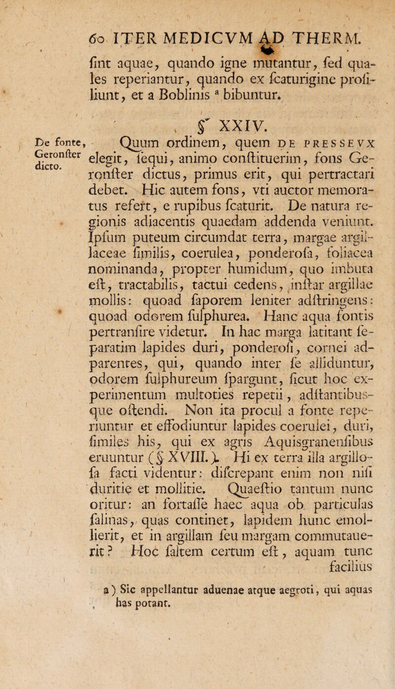 De fonte, Geroniler dicto. 60 ITER MEDICVM AD THERM. fint aquae, quando igne mutantur, fed qua¬ les reperiantur, quando ex fcaturigine proli- liunt, et a Boblinisa bibuntur* t f XXIV. Quum ordinem, quem de pressevx elegit, fequi, animo conftituerim, fons Ge- ronfter dictus, primus erit, qui pertractari debet. Hic autem fons, vti auctor memora¬ tus refert, e rupibus fcaturit. De natura re¬ gionis adiacentis quaedam addenda veniunt. Ipfum puteum circumdat terra, margae argil¬ laceae fimilis, coerulea, ponderofa, foliacea nominanda, propter humidum, quo imbuta eft, tractabilis, tactui cedens, inftar argillae mollis: quoad faporem leniter adftringens: quoad odorem fulphurea. Hanc aqua fontis pertranfire videtur. In hac marga latitant fe- paratim lapides duri, ponderoli, carnei ad- parentes, qui, quando inter fe alliduntur, odorem fulphureum fpargunt, ficut hoc ex¬ perimentum muitoties repetii, aditantibus- que offendi. Non ita procul a fonte repe- riuntur et effodiuntur lapides coerulei, duri, fimiles his, qui ex agris Aquisgranenfibus emuntur ( § XVIII.). Hi ex terra illa argiilo- fa facti videntur: difcrepant enim non nili duritie et mollitie. Quaeftio tantum nunc oritur: an fortaile haec aqua ob particulas falinas,/quas continet, lapidem hunc emol- lierit, et in argillam feu margam commutaue- rit ? Hoc faltem certum eft, aquam tunc facilius a) Sic appellantur aduenae atque aegroti, qui aquas has potant.