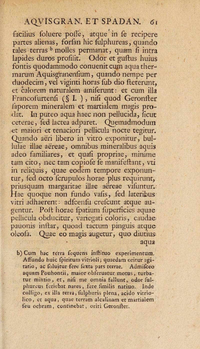 facilius foluere pofle, atque in fe recipere partes alienas, forfan hic fulphureas, quando tales terras b molles permanat, quam fi intra lapides duros profilit. Odor et guftus huius fontis quodammodo conuenit cum aqua ther¬ marum Aquisgranenfium, quando nempe per duodecim, vel viginti horas fub dio fteterunt, et calorem naturalem amiferunt: et cum illa Francofurtenfi (§ I. ), nifi quod Geronlier laporem mineralem et martialem magis pro¬ dat. In puteo aqua haec non pellucida, ficut ceterae, fed lactea adparet. Quemadmodum et maiori et tenaciori pellicula nocte tegitur* Quando aeri libero in vitro exponitur, bul¬ lulae illae aereae, omnibus mineralibus aquis adeo familiares, et quafi propriae, minime tam cito, nec tam copiofe fe manifeftant, vti in reliquis, quae eodem tempore exponun¬ tur, led octo fcrupulos horae plus requirunt, priusquam margaritae illae aereae vifuntur. Hae quoque non fundo vafis, fed lateribus vitri adhaerent: adfcenfu crefcunt atque au¬ gentur. Poit horae fpatium fu perficies aquae pellicula obducitur, variegati coloris, caudae pauonis inftar, quoad tactum pinguis atque oleofa. Quae eo magis augetur, quo diutius; aqua b) Cum hac terra fequens iniHtuo experimentum. Affundo huic fpiritum vitrioli; quaedam oritur agi» ratio, ac foluitur fere fexta pars terrae. Admifceo aquam Pouhontii, maior obferuatur motus, turba¬ tur mixtio, et, nifi me omnia fallunt, odor fui- phureus feriebat nares, fete hmilis natiuo. Inde colligo, cx illa terra, fulphuris plena, acido vitrio» lico, et aqua, quae terram alcalinam et martialem feu ochram, continebat, oriri Geronftet.
