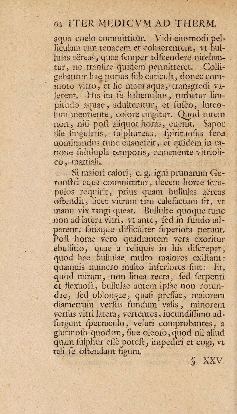 aqua coelo committitur. Vidi eiusmodi pel¬ liculam tam tenacem et cohaerentem , vt bul¬ lulas aereas , quae femper adfcendere niteban¬ tur , ne tranlire quidem permitteret. Colli¬ gebantur hae potius fufa cuticula , donec com¬ moto vitro , et fic mota aqua , transgredi va¬ lerent. His ita fe habentibus* turbatur lim¬ pitudo aquae , adulteratur, et fufco , luteo¬ lum mentiente , colore tingitur. Quod autem 110117 nifi poft aliquot horas , euenit. Sapor ille lingularis , fulphureus, Ipirituofus fera nominandus tunc euanefcit, et quidem in ra¬ tione fubdupla temporis , remanente vitrioii- co , martiali. Si maiori calori , e. g. igni primarum Ge- ronftri aqua committitur, decem horae fcru- pulos requirit, prius quam bullulas aereas oftendit, licet vitrum tam calefactum iit, vt manu vix tangi queat. Bullulae quoque tunc non ad latera vitri, vt ante, fed in fundo ad- parent: fatisque difficulter fuperiora petunt. Poft horae vero quadrantem vera exoritur ebullitio, quae a reliquis in his diicrepat, quod hae bullulae multo maiores exiftant: quamuis numero multo inferiores iint: Et, quod mirum, .non linea recta, fed ferpenti et flexuofa, bullulae autem ipfae non rotun¬ dae, fed oblongae, quafi preffae, maiorem diametrum verius fundum vafis, minorem verius vitri latera, vertentes, iucundiffimo ad» furgunt fpectaculo, veluti comprobantes, a glutinofo quodam, iiue oleofo,quod nil aliud quam fulphur eile poteft, impediri et cogi, vt tali fe ottendant figura. § XXV