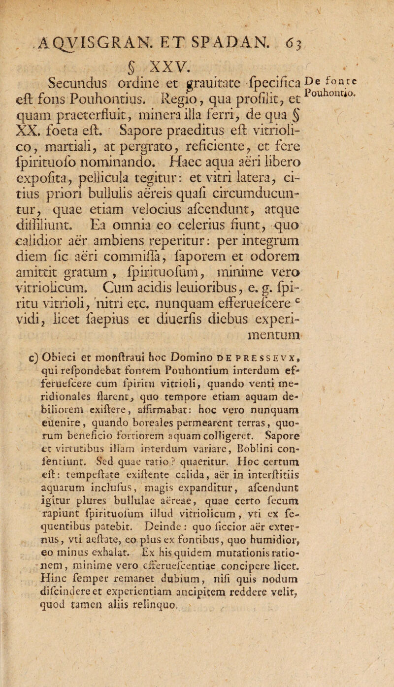§ XXV. Secundus ordine et grauitate fpecifica eft fons Pouhontius. Regio, qua prodiit, et quam praeterfluit, minerailla ferri, de qua § XX, foeta eft. Sapore praeditus eft vitrioli- co, martiali, at pergrato, reficiente, et fere fpirituofo nominando. Haec aqua aeri libero expofita, pellicula tegitur: et vitri latera, ci¬ tius priori bullulis aereis quafi circumducun¬ tur, quae etiam velocius afcendunt, atque diffiliunt. Ea omnia eo celerius fiunt, quo calidior aer ambiens repetitur: per integrum diem fic aeri commifla, faporem et odorem amittit gratum , fpirituofum, minime vero vitriolicum. Cum acidis leuioribus, e. g. fpi- ritu vitrioli, nitri etc. nunquam efferuefcere c vidi, licet faepius et diuerfis diebus experi¬ mentum c) Obieci et monftraui hoc Domino de pressevx» qui refpondebat fontem Fouhontium interdum ef¬ feruefcere cum fpiritu vitrioli, quando venti me¬ ridionales flarent, quo tempore etiam aquam de¬ biliorem exiftere, affirmabat: hoc vero nunquam euenire, quando boreales permearent terras, quo¬ rum beneficio fortiorem aquam colligeret. Sapore et virtutibus illam interdum variare, Boblini con- ientiunr. Sed quae ratio ? quaeritur. Hoc certum eft: tempeftate exiftente calida, aer in interfiitiis aquarum inclufus, magis expanditur, afcendunt igitur plures bullulae aereae, quae certo fecum rapiunt fpirituofum illud vitriolicum, vti ex fe- quentibus patebit. Deinde: quo ficcior aer exter¬ nus, vti aejftate, eo plus ex fontibus, quo humidior, eo minus exhalat. Ex his quidem mutationis ratio¬ nem , minime vero efferuefeentiae concipere licet. Hinc femper remanet dubium, nifi quis nodum difeindereet experientiam ancipitem reddere velit, quod tamen aliis relinquo, De fonte Pouhontio.