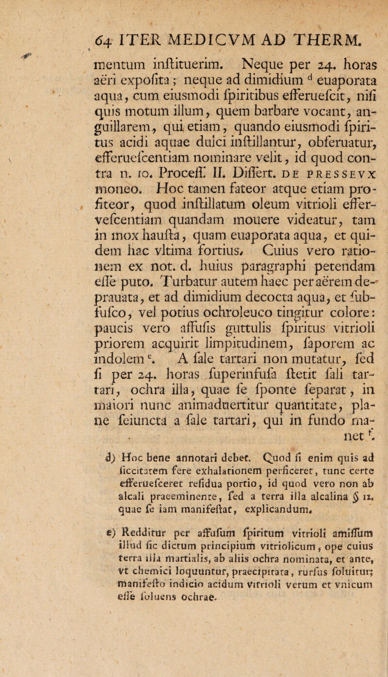mentum inftituerim. Neque per 24. horas aeri expolita; neque ad dimidium d euaporata aqua, cum. eiusmodi fpiritibus efferuefcit, nifi quis motum illum, quem barbare vocant, an- guillarem, qui etiam, quando eiusmodi fpiri- tus acidi aquae dulci inftiilantur, obferuatur, efferuefcentiam nominare velit, id quod con¬ tra n. io* ProceiE II. Diflert. de pressevx moneo. Hoc tamen fateor atque etiam pro¬ fiteor, quod inftillatum oleum vitrioli effer- vefcentiam quandam monere videatur, tam in mox haufta, quam euaporata aqua, et qui¬ dem hac vltima fortius* Cuius vero ratio¬ nem ex not. d. huius paragraphi petendam eile puto* Turbatur autem haec per aerem de-' prauata, et ad dimidium decocta aqua, et fub- fufco, vel potius ochroleuco tingitur colore: paucis vero affufis guttulis fpiritus vitrioli priorem acquirit limpitudinem, faporem ac indoleme. A fale tartari non mutatur, fed fi per 24. horas fuperinfufa ftetit fali tar¬ tari , ochra illa, quae fe fponte feparat, in maiori nunc animaduertitur quantitate, pla¬ ne feiuncta a fale tartari, qui in fundo ma¬ net d) Hoc bene annotari debet. Quod fi enim quis ad iiccitarem fere exhalationem perficeret, tunc certe efferuefceret fefidua portio, id quod vero non ab alcaii praeeminente, fed a terra illa alcalina § ii. quae fe iam manifeftat, explicandum* §) Redditur per afiufum fpiritum vitrioli amifium illud fic dictum principium vitriolicum, ope cuius terra lila martialis, ab aliis ochra nominata, et ante, Vt chemici loquuntur, praecipitata, rurfus foluitur; manifefio indicio acidum Virrioli verum et vnicum eJie ibiuens ochrae.