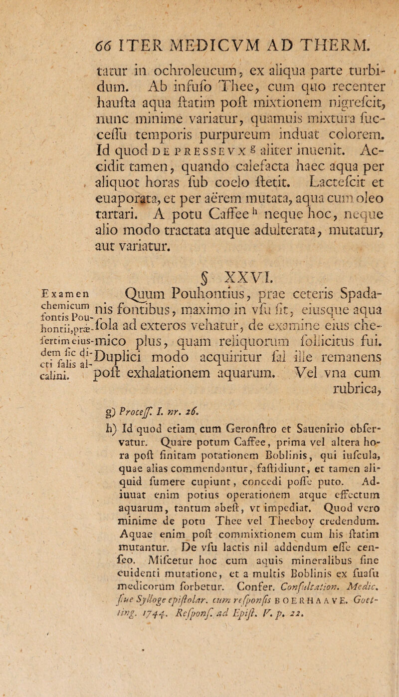 Examen ch emi cum fontis Pou- hontii,prce fertim eius dem fic di¬ cti faiis ai- calini. 66 ITER MEDICVM AD THERM. tatur in ochroleucum, ex aliqua parte turbi¬ dum. Ab infufo Thee, cum quo recenter haufta aqua ftatim poft mixtionem nigrefcit, nunc minime variatur, quamuis mixtura fuc- ceflii temporis purpureum induat colorem. Id quod de pressevx & aliter inuenit. Ac¬ cidit tamen, quando calefacta haec aqua per aliquot horas fub coelo ftetit. Lactefcit et euaporgta, et per aerem mutata, aqua cum oleo tartari. A potu CafFeeh neque hoc, neque alio modo tractata atque adulterata, mutatur, aut variatur. § XXVI. Quum Pouhontius, prae ceteris Spada- nis fontibus, maximo in vfa fit, eiusque aqua ibla ad exteros vehatur, de examine eius che- •mico plus, quam reliquorum fbliicitus fui. Duplici modo acquiritur lai ille remanens poft exhalationem aquarum. Vel vna cum rubrica, g) Proceff. I. nr. 26 h) Id quod etiam cum Geronftro et Sauenirlo obfer- vatur. Quare potum Caffee, prima vel altera ho¬ ra poft finitam potationem Boblinis, qui iufeula, quae alias commendantur, faftjdiunt, et tamen ali¬ quid fu mere cupiunt, concedi poft e puto. Ad- iuuat enim potius operationem atque effectum aquarum, tantum abeft, vt impediat. Quod vero minime de potu Thee vel Theeboy credendum. Aquae enim poft commixtionem cum his ftatim mutantur. De vfu lactis nil addendum efte cen- feo. Mifcetur hoc cum aquis mineralibus fine euidenti mutatione, et a multis Boblinis ex fuafu medicorum forbetur. Confer. Confultation. Mcdic% fu e Sylloge epifolar. cum refponfis BOERHAAV E. Goet-