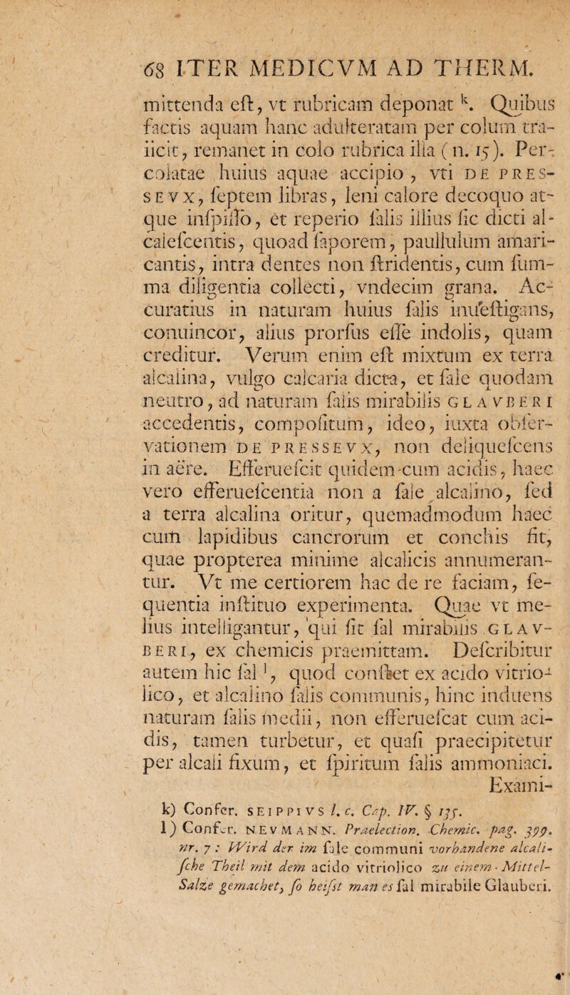 mittenda eft, vt rubricam deponat k. Quibus factis aquam hanc adulteratam per colum tra- iicit, remanet in colo rubrica ilia ( n. 15). Per¬ colatae huius aquae accipio, vti de pres- sevx, feptem libras, leni calore decoquo at¬ que infpillo, et reperio falis illius fic dicti al- calefcentis, quoad faporem, paullulum amari¬ cantis, intra dentes non ftridentis, cum fum- ma diligentia collecti, vndecim grana. Ac¬ curatius in naturam huius falis iiufeftigsns, conuincor, alius prorfus e fle indolis, quam creditur. Verum enim eft mixtum ex terra aicalina, vulgo calcaria dicta, et fale quodam neutro, ad naturam falis mirabilis g l a vb e r i accedentis, compoftum, ideo, itixta obler- vationem de pressevx, non deliquefcens in aere. Efferuefck quidem-cum acidis, haec vero effemefcentia non a fale alealino, fed a terra alcalina oritur, quemadmodum haec cum lapidibus cancrorum et conchis fit, quae propterea minime alcalicis annumeran¬ tur. Vt me certiorem hac de re faciam, fe- quentia inftituo experimenta. Quae vt me¬ lius inteliigantur, 'qui fit fal mirabilis glav¬ ii eri, ex chemicis praemittam. Defcribitur autem hic fal!, quod conftet ex acido vi trio1 lico, et alealino falis communis, hinc induens naturam falis medii, non efferuefeat cum aci¬ dis, tamen turbetur, et quali praecipitetur per alcali fixum, et fpiritum falis ammoniaci. Exami- k) Confer, seippivs l.c. Cap. IV. § ;;j. l) Confer. NEVMANN. Praelection. Chemic. pag. jyp. nr. 7; V/ird der im fale communi vorhandene alcali- fche Theil mit dem acido vitriolico zu einem • Mittel- Salze gemachety fo beifst manes fal mirabile Glauberi.