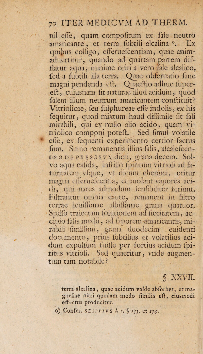 nil e fle, quam compofitum ex faie neutro amaricante, et terra fubtili alcalina Ex quibus colligo, efleruefcentiam, quae anim- aduertitur, quando ad quartam partem dif¬ flatur aqua, minime oriri a vero iale alcalico, fed a fubtili illa terra. Quae obferuatio fane magni pendenda eft. Quaeftio adhuc fuper- eft, cuiusnam fit naturae illud acidum, quod falem illum neutrum amaricantem conftituit ? Vitriolicae, feu fulphureae efie indolis, ex his fequitur, quod mixtum haud difllmile fic fali mirabili, qui ex nullo alio acido, quam vi- triolico comnoni poteft. Sed fimui volatile efle, ex fequenti experimento certior factus fum. Sumo remanentis illius falis, alcalefcen- tis a de pressevx dicti, grana decem. Sol¬ vo aqua calida, inftillo fpiritum vitrioli ad ia- turitatem vfque, vt dicunt chemici, oritur magna efferuefeentia, et auolant vapores aci¬ di, qui nares admodum lenfibiliter feriunt. Filtrantur omnia caute, remanent in filtro terrae leuillimae albiffimae grana quatuor. Spiflo traiectam folutionem ad ficcitatem, ac¬ cipio falis medii, ad faporem amaricantis, mi¬ rabili fimillimi, grana duodecim: euidenti documento, prius fabrilius et volatilius aci¬ dum expulium fuifle per fortius acidum fpi- ritus vitrioli. Sed quaeritur, vnde augmen¬ tum tam notabile ? % XXVII ferra alcalina, quae acidum valde abforbet, et ma- gnefiae nitri quodam modo fimilis eft, eiusmodi effectus producitur. o) Confer. SEirnvs i e. § ijj, et