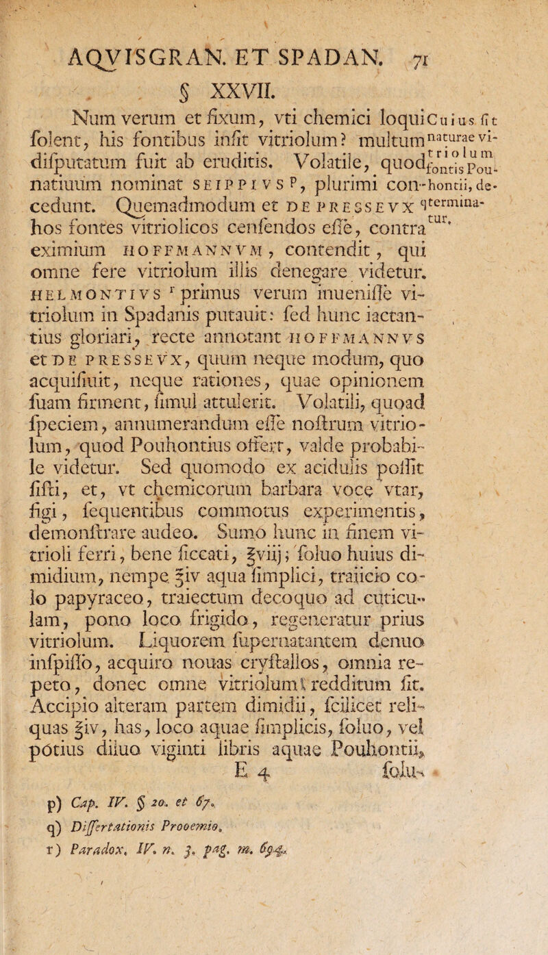 tur. § XXVII. Num verum et fixum, vti chemici loqui Cuius fit folent, his fontibus infit vitriolum? multum naturae vi- difputatum fuit ab eruditis. Volatile, quod^^,p^i natiuum nominat seippe vs P, plurimi con-hontii,de¬ cedunt. Quemadmodum et depres:sevx stermma- hos fontes vitriolicos cenfendos efle, contra1 eximium n o f f m a n n v m , contendit, qui omne fere vitriolum illis denegare videtur. helmontivs r primus verum inue.nifle vi¬ triolum in Spadanis putauit: fed hunc iactan¬ tius gloriari , recte annotant 11 o f f m a n n v s et d e presse v x, quum neque modum, quo acquifui.it, neque rationes, quae opinionem fuam firment, firnul attulerit. Volatili, quoad fpeciem, annumerandum e II e noftrum vitrio¬ lum, quod Pouhontius oferr, valde probabi¬ le videtur. Sed quomodo ex acidulis p olfit fifti, et, vt chemicorum barbara voce vtar, figi, fequentibus commotus experimentis, demonftrare audeo. Sumo hunc ia finem vi- trioli ferri, bene ficcati, §viij; Toluo huius di¬ midium, nempe §iv aqua hmplici, traiicio co¬ lo papyraceo, traiectum decoquo aci cuticu¬ lam , pono loco frigida, regeneratur prius vitriolum. Liquorem fupernatantem denuo infpiflo, acquiro nouas cryftallos, omnia re- quas §iv, has, loco aquae fimplicis, foluo, vel potius diluo viginti libris aquae Pouhontii* E 4 foiUn p) Cap. IV. § 20,. et 6j». q) Differtationis Prooemio. r) Paradox, IV» n. j, pag. m.