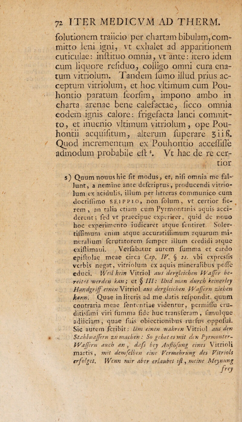 folutionem traiicio per chartam bibulam, com¬ mitto leni igni, vt exhalet ad apparitionem cuticulae: inftituo omnia, vt ante: itero idem cum liquore refiduo, colligo omni cura ena¬ tum vitriolum. Tandem fumo illud prius ac¬ ceptum vitriolum, et hoc vltimum cum Pou- hontio paratum feorfim, impono ambo in charta arenae bene calefactae, ficco omnia eodem ignis calore: frigefacta lanci commit¬ to , et inuenio vltimum vitriolum, ope Pou- hontii aequi (Itum, alterum fuperare 5 ii (?. Quod incrementum ex Pouhoiltio acceffifle admodum probabile eft s. Vt hac de re cer¬ tior $) Quum nouus hic fit modus, et, nifi omnia me fal- Junt, a nemine ante defcriptuS, producendi vitrio- J lum ex acidulis, illum per litteras communico cum doctifiimo SEi p pio, non folum, vt certior fie« rem , an talia etiam cum Pyrmontanis aquis acci¬ derent; fed vt praecipue experirer, quid de nouo hoc experimento iudicaret atque fentiret Soler- tilfimum enim atque accuratifiimum aquarum mi¬ neralium ferutatorem femper illum credidi atque exiftimaui. Verfabatur aurem fumma et cardo epiffolae meae circa Cap. IV. § 21. vbi expresfis verbis negat, vitriolum ex aquis mineralibus polle educi. IVeii kein Vitriol aus dergleichen Waffer be- r e itet xoerden kan ; et § III: LInd man dttrch keinerley Handgriff emen Vitriol aus dergleichen IVafferri ziehen karin. Quae in literis ad me datis refpondit, quum contraria meae fententiae videntur, permifiu eru- ditisfimi viri fumma fide huc transferam, fimulque adii clam , quae fuis objectionibus rurfus oppolui. Sic autem feribit: Um einen vcahren Vitriol aus den StahlwaJJern zumaeben : So gehet es mit den Pyrmonter- Waffern auch an , dafs bey Auftbfung eines Vitrioli jnartis, mit demfelben eine Vcrmehrung des Vitnoh crfolget. Wenn mir aber erlaubet tfl, meinc Meynung