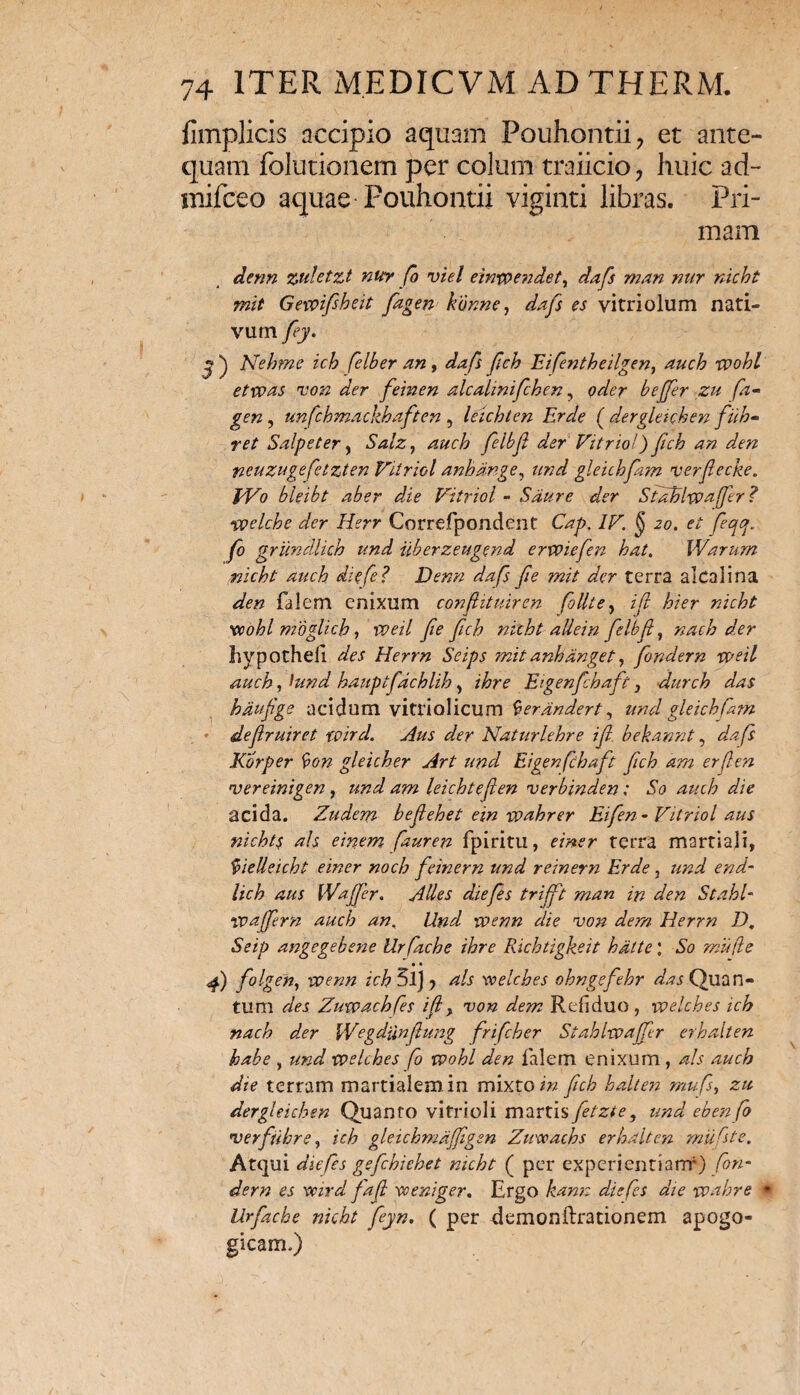 fimplicis accipio aquam Pouhontii, et ante¬ quam folutionem per colum traiicio, huic ad- mifceo aquae Fouhontii viginti libras. Pri¬ mam denn zuletzt nur fo viel einvoendetr dafs man nur nicht mit Gnvifbeit fagen konne, dafs es vitriolum nati¬ vum fey. y ) Nehme ich felber an, dafs fch Eifentheilgen, auch xvohl etxvas non der feinen alcalinifchen, oder bejjer zu fa- gen , unfchmackhaften , leichten Er de ( dergleichen filh- ret Salpeter, Salz, auch felbf der' Vitrio!) Jich an den ncuzugefetzten Vitriol anhdnge, und gleichfam verfecke. J/Vo bleibt aber die Vitriol - Sdure der StaBlxvafJir ? •welcke der Herr Correfpondent Cap. IV. § 20. et fectcj. fo griindlich und iiberzeugend erwiefen hat. Warum nicht auch diefe? Denn dafs fie mit der terra alcolina den falem enixum confhtuiren follte, ifi hier nicht vcohl rndglich, iveil fe fch nicht allein felbf, nach der liypothefi des Herrn Seips mit anhanget, fondern weil auch, i und hauptfdchlih , ihre Eigenfhaft, durch das hdufige acidum vitriolicum ^erandert, und gleich fam * slefruiret wird. Aus der Naturlehre ifi bekannt, da fs Korper fyon gleicher Art und Eigenfhaft fch arn erfen vereinigen , und am leichtefen verbinden; So auch die acida. Zudem befehet ein wahrer Eifen- Vitriol aus nicht$ ais einem fauren fpiritu, einer terra martiaji, Vielleicht einer noch feinem und r einem Er de, und end- lich aus [Vafer. Ades diefes trifft man in den Stahl- vpaffern auch an. Und voenn die von dem Herrn D. Seip angegebene Urfache ihre Richtigkeit hdtte\ So mu(le • • 4) f°hen-> toenn ich 5lJ y ais voelches ohngefehr das Quan¬ tum des Zuwachfes ifi, von dem Refiduo, voelches ich nach der Wegdiinfung frifeher Stahlwafer erhalten habe , und xvelches fo voohl den falem enixum , ais auch dte terram martialemin mixto in fch halten rnufs, zu dergleichen Quanto vitrioli martis fetzte, und ebenfo 'verfuhre, ich gleichmdfiigen Zivceacbs erhalten mufste. Atqui diefes gefchiehet nicht ( per experientiam4) fon¬ dern es xvird faf vo e niger. Ergo kann diefes die vpahre (• Urfache nicht fiyn. ( per {iemonftrationem apogo- gicam.)