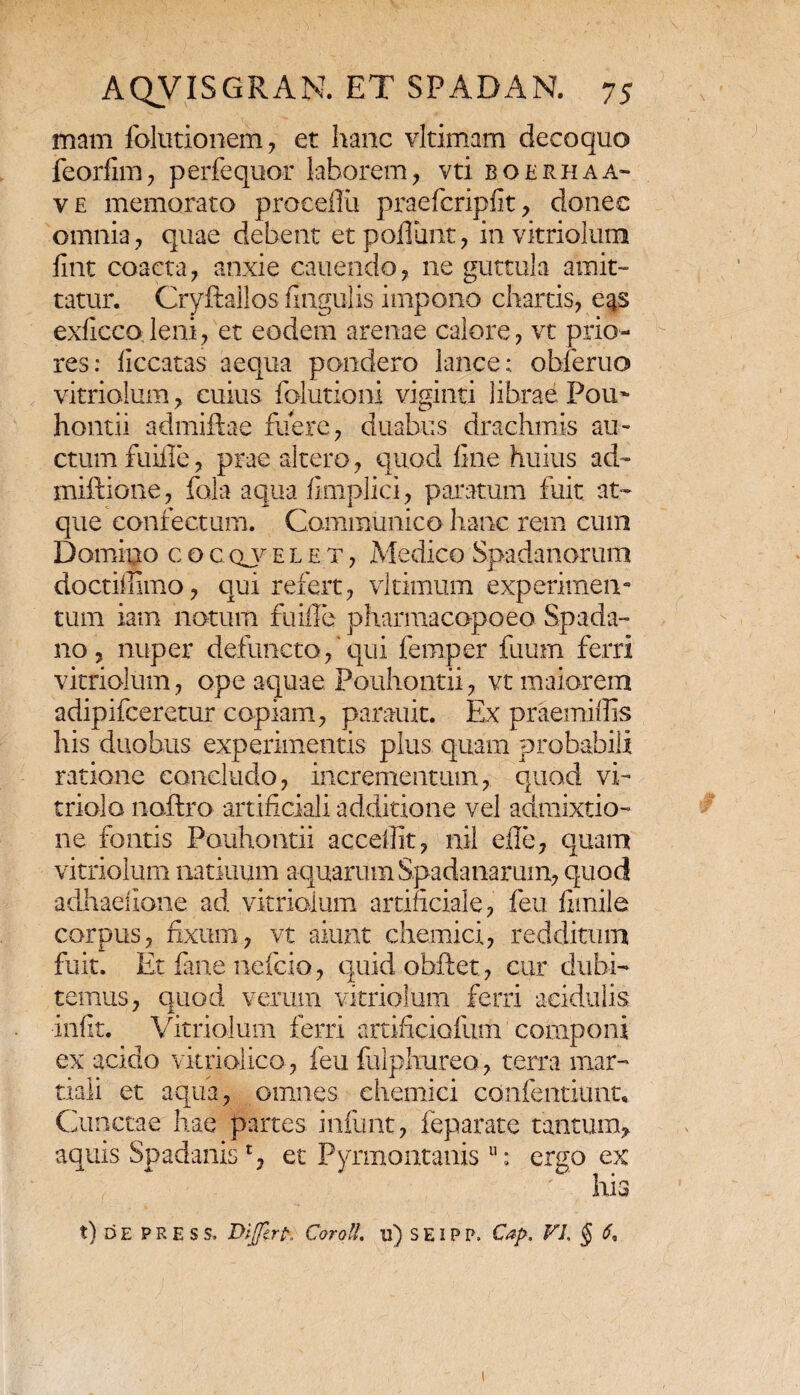 mam folutionem , et hanc vltimam decoquo feorfim, perfequor laborem, vti boerhaa- ve memorato proeeflu praefcripfit, donec omnia, quae debent et poliant, in vitriolum fint coacta, anxie canendo, ne guttula amit¬ tatur. Cryftallos fingulis impono chartis, eas exficco leni, et eodem arenae calore, vt prio¬ res: liccatas aequa pondero lance: obferuo vitriolum, cuius folutioni viginti librae Pou~ hontii admiftae fuere, duabus drachmis au¬ ctum fuiile, prae altero, quod fine huius ad- miftione, fala aqua fimplici, paratum fuit at¬ que confectum. Communico hanc rem cum Domino c o c qj- e l e t , Medico Spadanarum doctiffimo, qui refert, vltimum experimen¬ tum iam notum fuiile pharmacopoeo Spada- no, nuper defuncto,‘qui femper fuum ferri vitriolum , ope aquae Pouhontii, vt maiorem adipifceretur copiam, parauit. Ex praemiffis his duobus experimentis plus quam probabili ratione concludo, incrementum, quod vi- triolo naftro artificiali additione vel admixtio¬ ne fontis Pouhontii accefiit, nil efie, quam vitriolum natiuum aquarum Spadanarum, quod adhaefione ad vitriolum artificiale, feu fimile corpus, fixum, vt aiunt chemici, redditum fuit. Et fime nefcio, quid obdet, cur dubi¬ temus, quod verum vitriolum ferri acidulis infit. Vitriolum ferri artificiolum componi ex acido vitriolico, feu fulphureo, terra niar- tiali et aqua, omnes chemici confentiunt* Cunctae hae partes infunt, leparate tantum^ aquis Spadanis£, et Pyrmontanis u: ergo ex his t) d e PRESS. Dijftrp, Corotl. u) S EIP P. Cap, VL § 6,