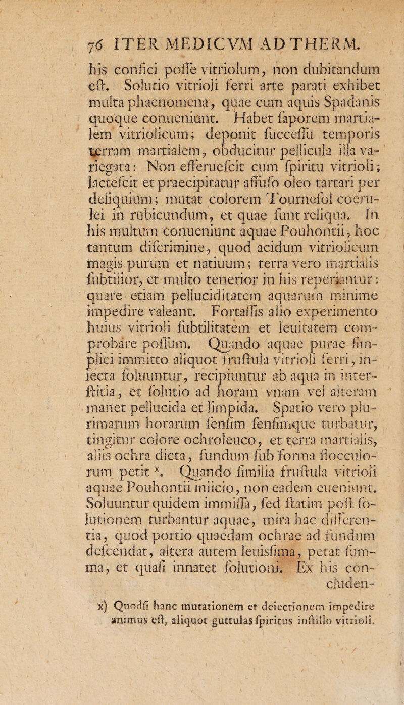 his confici polle vitriolum , non dubitandum eft. Solutio vitrioii ferri arte parati exhibet multa phaenomena , quae cum aquis Spadanis quoque conueniunt. Habet laporem martia- lem vitriolicum; deponit ilicceilii temporis terram martialem , obducitur pellicula illa va¬ riegata: Non efferuefcit cum fpiritu vitrioii; lactefcit et praecipitatur affufo oleo tartari per deliquium; mutat colorem Tournefol coeru¬ lei in rubicundum , et quae funt reliqua. In his multum conueniunt aquae Pouhontii, hoc tantum difcrimine, quod acidum vitriolicum magis purum et natiuum; terra vero mqrtialis fubtilior, et multo tenerior in his reperiantur: quare etiam pelluciditatem aquarum minime impedire valeant. Fortallis alio experimento huius vitrioii fubtilitatem et leuitatem com¬ probare polium. Quando aquae purae fim- plici immitto aliquot truflula vitrioii ferri, in¬ tecta foluuntur, recipiuntur ab aqua in inter- ftitia, et folutio ad horam vnam vel alteram manet pellucida et limpida. Spatio vero plu¬ rimarum horarum fenlim fenfimque turbatur, tingitur eoiore ochroleuco, et terra martialis, aliis ochra dicta, fundum lub forma flocculo¬ rum petitx. (Quando fimilia fruftula vitrioii aquae Pouhontiimiicio, non eadem eueniunt. Soluuntur quidem immiila, fed ftatim poit fo- lutionem turbantur aquae, mira hac differen¬ tia, quod portio quaedam ochrae ad fundum delcendat, altera autem leuisfima, petat lum¬ ina, et quafi innatet folutioni. Ex his con¬ cluden¬ di) Quodft hanc mutationem et deiectionem impedire animus eft, aliquot guttulas fpiritus inftillo vitrioii.