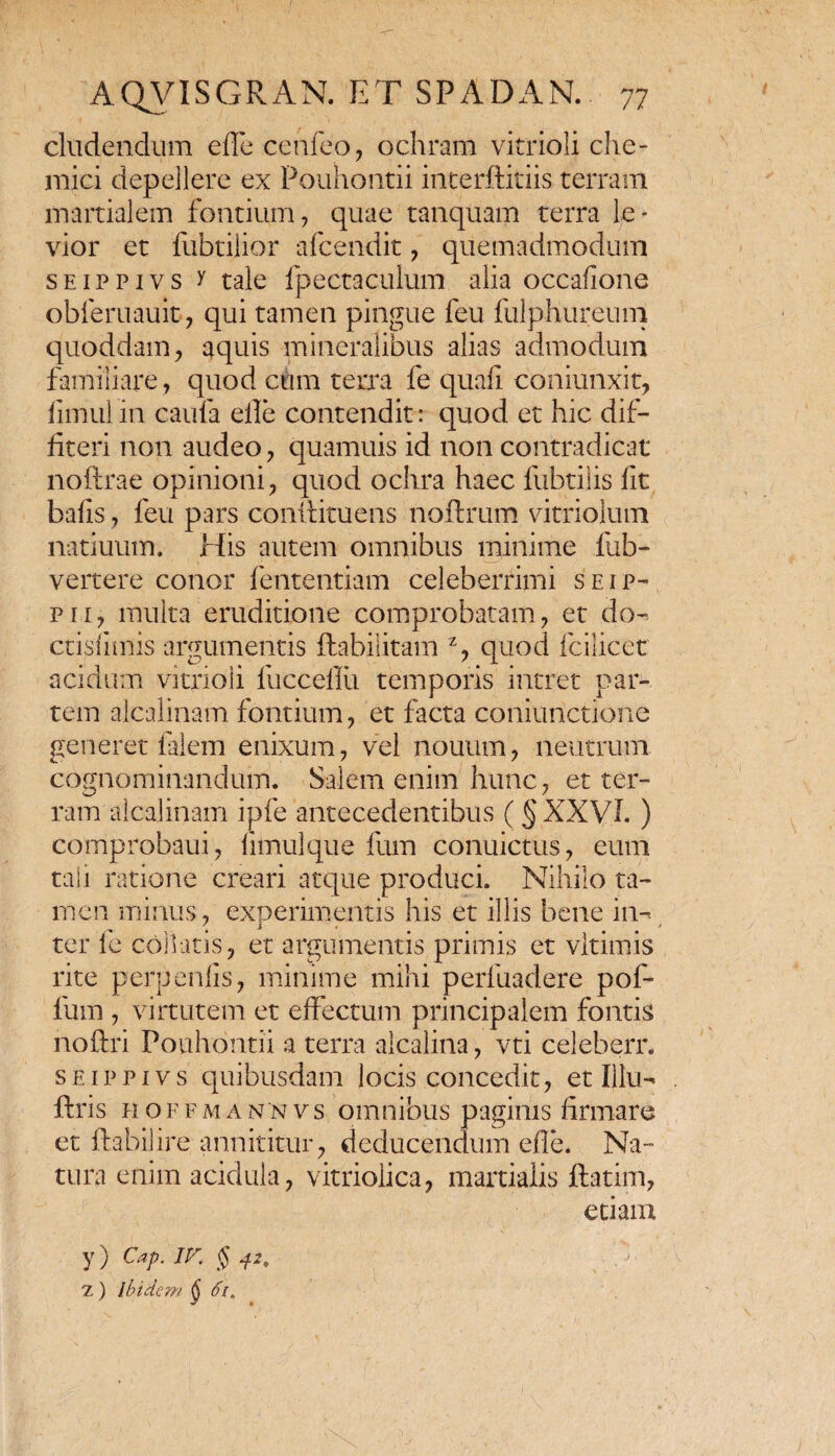 eludendum ede cetifeo, ochram vitrioli che- mici depellere ex Pouhontii interftitiis terram martialem fontium, quae tanquam terra le¬ vior et fubtilior afeendit, quemadmodum seippivs y tale fpectaculum alia occafione obferuauit, qui tamen pingue feu fulphureum quoddam, aquis mineralibus alias admodum familiare , quod cum terra fe quafi coniunxit, fimul in caufa elle contendit: quod et hic dif¬ fiteri non audeo, quamuis id non contradicat noftrae opinioni, quod ochra haec fubtilis fit bafis, feu pars conitituens noftrum vitriolum natiuum. His autem omnibus minime fub- vertere conor fententiam celeberrimi seip- pii, multa eruditione comprobatam, et do- ctisilmis argumentis ftabilitam z, quod fcilicet acidum vitrioli fuccefiii temporis intret par¬ tem alcalinam fontium, et facta coniunctione generet falem enixum, vel nouum, neutrum cognominandum. Salem enim hunc, et ter¬ ram alcalinam ipfe antecedentibus ( § XXVI. ) comprobatu, limulque fum conuictus, eum tali ratione creari atque produci. Nihilo ta¬ men minus, experimentis his et illis bene in-- \ 1 # # y ter le collaris, et argumentis primis et vltimis rite perpenlis, minime mihi perfuadere pof- luirs, virtutem et effectum principalem fontis noftri Pouhontii a terra alcalina, vti celeberr. seippivs quibusdam locis concedit, et Illu- fi:ris h o f f m a n n vs omnibus paginis firmare et ftabilire. annititur, deducendum efle. Na¬ tura enim acidula, vitriolica, martialis ftatim, etiam y) Cap. IV. $ 42. 7.) Ibidem § 6i,