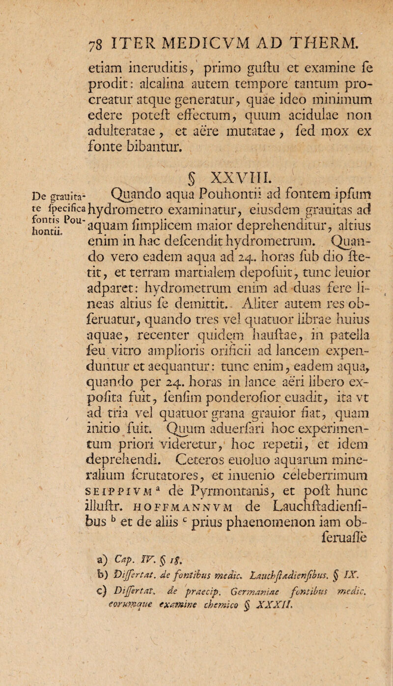 etiam ineruditis, primo guftu et examine fe prodit: alcalina autem tempore tantum pro¬ creatur atque generatur, quae ideo minimum edere poteft effectum, quum acidulae non adulteratae , et aere mutatae > fed mox ex fonte bibantur. § XXVIII. De graulta- Quando aqua Pouhontii ad fontem ipfum te fpecificahydrometro examinatur, eiusdem grauitas ad homii Pou'aquam fimplicem maior deprehenditur, altius enim in hac defcendit hydrometrum. Quan¬ do vero eadem aqua ad 24. horas fub dio Re- tit, et terram martiaiem depofuit, tuncleuior adparet: hydrometrum enim ad duas fere li¬ neas altius fe demittit. Aliter autem res ob- feruatur, quando tres vel quatuor librae huius aquae, recenter quidem hauftae, in patella feu vitro amplioris orificii ad lancem expen¬ duntur et aequantur: tunc enim, eadem aqua, quando per 24. horas in lance aeri libero ex¬ polita fuit, fenfim ponderofior euadit, ita vt , ad tria vel quatuor grana grauior fiat, quam initio fuit. Quum aduerfari hoc experimen¬ tum priori videretur, hoc repetii, et idem deprehendi. Ceteros euoluo aquarum mine¬ ralium fcrutatores, et inuenio celeberrimum seippivm* de Pyrmontanis, et poR hunc illuflr. hoffmannvm de Lauchfladienfi- husb et de aliisc prius phaenomenon iam ob- feruaffe a) Cap. IV; § 1$. b) Differ [at. de fontibus medie, Laucbfadienfbus. § IX. c) Differ tat. de praecip. Germaniae fontibus medie. e orumque examine th emico § XXXII.