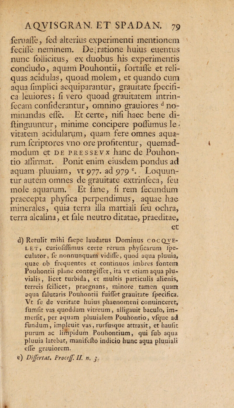 feruafle, fed alterius experimenti mentionem feciile neminem. De ; ratione huius euenms nunc follicims, ex duobus his experimentis concludo , aquam Pouhontii , fortafle et reli¬ quas acidulas , quoad molem, et quando cum aqua nmplici aequiparantur, grauitare fpecifl- ca leuiores; fl vero quoad grauitatem intrin- fecam confiderantur, omnino grauioresd no¬ minandas efle. Et certe, nili haec bene di- flinguunmr, minime concipere pollumusle* vitatem acidularum, quam fere omnes aqua¬ rum fcriptores vno ore profitentur, quemad¬ modum et de pressevx hanc de Pouhon- tio affirmat. Ponit enim eiusdem pondus ad aquam pluuiam, vt 977. ad 979 e. Loquun¬ tur autem omnes de grauitate extrinfeca, feu mole aquarum. Et fane, fi rem fecundum praecepta phyfica perpendimus, aquae hae minerales, quia terra illa martiali feu ochra, terra alcalina, et fale neutro ditatae, praeditae, et d) Retulit mihi faepe laudatus Dominus cocciyE- let, curiofiffimus certe rerum phylacarum ipe- culator, fe nonnunquam vidilfe, quod aqua pluuia, quae ob frequentes et continuos imbres fontem Pouhontii plane contegilTet, ita vt etiam aqua plu¬ vialis, licet turbida, et multis particulis alienis, terreis fcilicet, praegnans, minore tamen quam aqua falutaris Pouhontii fuiflet grauitate fpecifica, Vt fe de veritate huius phaenomeni conuinceref, fumfit vas quoddam vitreum, alligauit baculo, im- meriit, per aquam pluuialem Pouhontio, vfque ad fundum, impleuit vas, rurfusque attraxit, et haulic purum ac limpidum Pouhontium, qui fub aqua pluuia latebat, manifefto indicio hunc aqua pluuiali, effe grauiorem, e) Dijjertat. Procejf, II. n, 3,