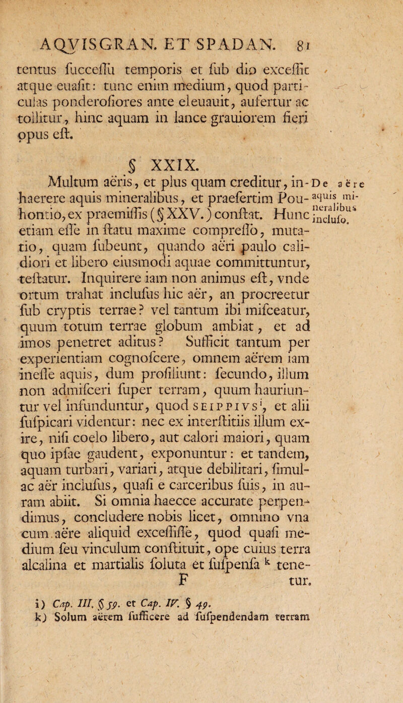 tentus fucceftu temporis et fub dio excedit atque euafit: tunc enim medium , quod parti¬ culas ponderofiores ante eleuauit, aufertur ac tollitur, hinc aquam in lance grauiorem fieri opus eft. § XXIX. Multum aeris, et plus quam creditur , in - d e sere haerere aquis mineralibus , et praefertim Pou- ^llls mi* hontio,ex praemiflis (§XXV.)confiat. Hunctnduio^ etiam efte in fiatu maxime comprello , muta¬ tio, quam fubeunt, quando aeri paulo cali¬ diori et libero eiusmodi aquae committuntur, teftatur. Inquirere iam non animus eft, vnde ortum trahat inclufus hic aer, an procreetur fub cryptis terrae ? vel tantum ibi mifceatur, quum totum terrae globum ambiat, et ad imos penetret aditus? Sufficit tantum per experientiam cognofcere, omnem aerem iam inefle aquis, dum profiliunt: fecundo, illum non admifceri fuper terram, quum hauriun¬ tur vel infunduntur, quod seippivs1, et alii fufpicari videntur: nec ex interftitiis illum ex¬ ire, nifi coelo libero, aut calori maiori, quam quo ipfae gaudent, exponuntur: et tandem, aquam turbari, variari, atque debilitari, (imul¬ ae aer inclufus, quafi e carceribus fuis, in au¬ ram abiit. Si omnia haecce accurate perpen^ dimus, concludere nobis licet, omnino vna cum. aere aliquid exceflifte, quod quafi me¬ dium feu vinculum conftituit, ope cuius terra alcalina et martialis foluta et fulpenfa k tene- F tur» i) Cap. III, § 59. et Cap. IF. § 49, kj Solum aerem fufficere ad furpendendam terram
