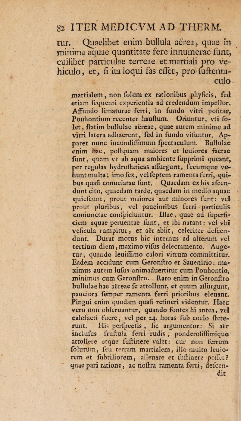 tur. Quaelibet enim bullula aerea, quae in minima aquae quantitate fere innumerae furit, cuilibet particulae terreae et martiali pro ve¬ hiculo, et, fi ita loqui fas eflet, pro-fuftenta- culo martialem, non folum ex rationibus phyficis, feci etiam fequenti experientia ad credendum impellor. Affundo limaturae ferri, in fundo vitri pofitae, Pouhontium recenter hauftum. Oriuntur, vti fo- let, ftatim bullulae aereae, quae autem minime ad vitri latera adhaerent, fed in fundo vifuntur. Ap¬ paret nunc iucundifiimum fpectaculum. Bullulae enim Irae, poftquam maiores et leuiores factae funt, quam vt ab aqua ambiente fupprimi queant, per regulas hydroftaticas affurgunt, fecumque ve¬ hunt multa; imo fex, velfeptem ramenta ferri, qui¬ bus quafi conuelatae funt. Quaedam ex his afeen- dunteito, quaedam tarde, quaedam in medio aquae quiefeunt, prout maiores aut minores funt: vel prout pluribus, vel paucioribus ferri particulis coniunctae confpiciuntur, Illae, quae ad fuperfi- ciem aquae peruentae funt, et ibi natant: vel vbi velicula rumpitur, et aer abiit, celeriter defeen* dunr. Durat motus hic internus ad alterum vel tertium diem, maximo vifus delectamento. Auge¬ tur, quando leuiftimo calori vitrum committitur. Eadem accidunt cum Geronftro et Sauenirio: ma¬ ximus autem lufus animaduertttur cum Foubontio, minimus cum Geronftro. Raro enim in Geronftro bullulae hae aereae fe attollunt, et quum affurgunt, pauciora femper ramenta ferri prioribus eleuant. Pingui enim quodam quafi retineri videntur. Haec vero non obferuantur, quando fontes hi antea, vel calefacti fuere, vel per 24. horas fub coelo ftete- runt. His perfpectis , fic argumentor: Si aer inclufus fruftuia ferri rudis , ponderofiflimique attoffere atque fuftinere valet: cur non ferrum folutum, feu terram martialem, illo multo leuio- rem et fubtiliorem, alleuare et fuftinere poflet? quae pari ratione, ac noftra ramenta ferri, defeen- dit