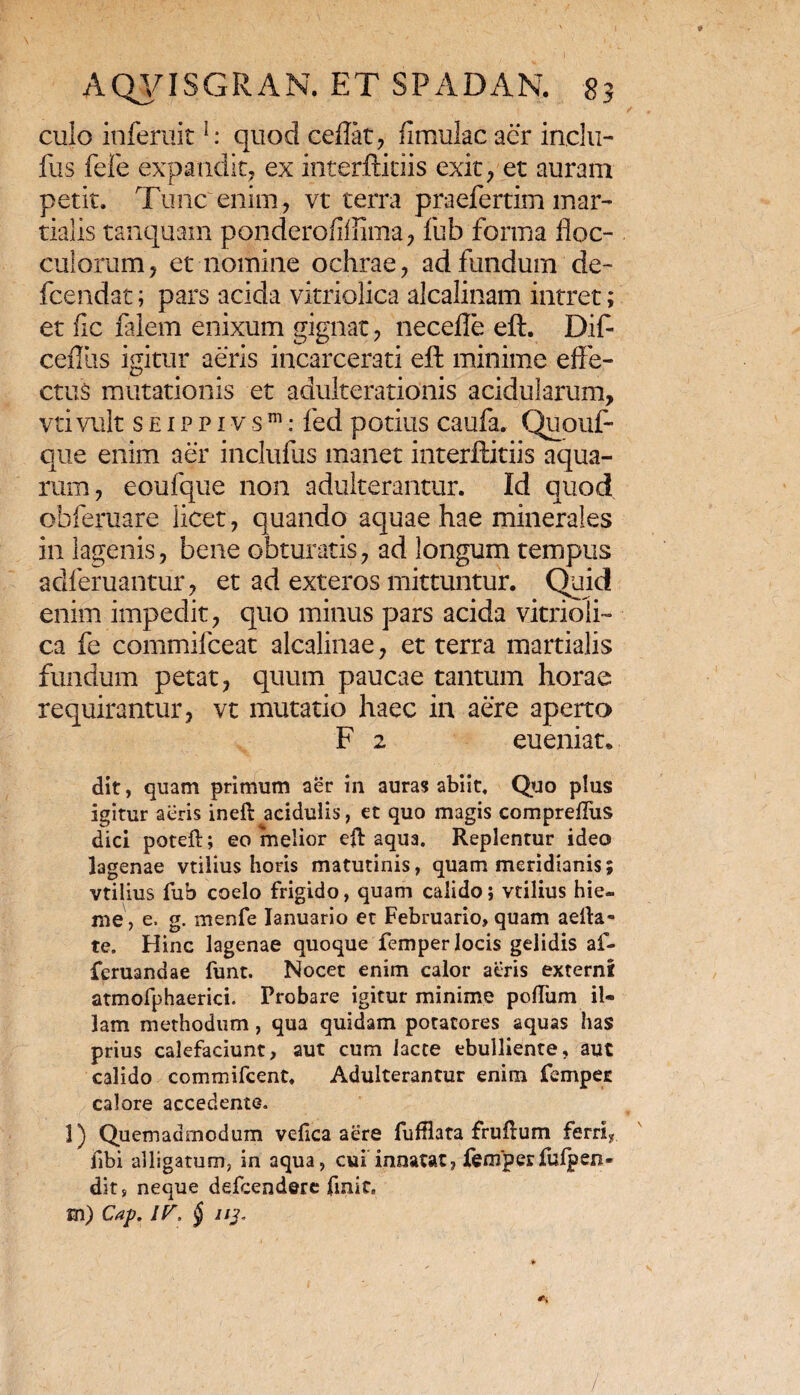 AQVISGRAN. ET SFADAN. 83 culo inferuitl: quod cedat, flmulac aer inelu- fns fefe expandit, ex interftitiis exit, et auram petit. Tunc enim, vt terra praefertim mar- tialis tanquam ponderofidima, fub forma floc¬ culorum , et nomine ochrae, ad fundum de- fcendat; pars acida vitriolica alcalinam intret; et fic falem enixum gignat, necefle eft. Dif- ceflus igitur aeris incarcerati eft minime effe¬ ctus mutationis et adulterationis acidularum, vti vult s e 1 p p 1 v s m: fed potius caufa. Quonf- que enim aer inclufus manet interftitiis aqua¬ rum, eoufque non adulterantur. Id quod obferuare licet, quando aquae hae minerales in lagenis, bene obturatis, ad longum tempus adferuantur, et ad exteros mittuntur. Quid enim impedit, quo minus pars acida vitrioli¬ ca fe commifceat alcalinae, et terra martialis fundum petat, quum paucae tantum horae requirantur, vt mutatio haec in aere aperto F 2 eueniat* dit, quam primum aer in auras abiit. Quo plus igitur aeris ineft acidulis, et quo magis compreffus dici poteft; eo melior eft aqua. Replentur ideo lagenae vtilius horis matutinis, quam meridianis; vtilius fub coelo frigido, quam calido; vtilius hie¬ me , e, g. menfe Ianuario et Februario, quam aella- te. Hinc lagenae quoque femper locis gelidis af- feruandae funt. Nocet enim calor aeris externi atmofphaerici. Probare igitur minime polium il* lam methodum, qua quidam potatores aquas has prius calefaciunt, aut cum lacte ebulliente, aut calido commifcent. Adulterantur enim fempec calore accedente. 3) Quemadmodum velica aere fufflata fruftum ferri? jfibi alligatum, in aqua, cui innatat, femper fulp en - dit, neque delcendere finit» m) Cap. /F, $ //j- /■