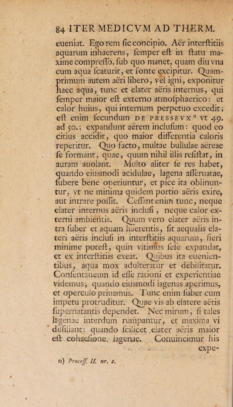 eueniat. Eso rem fic concipio. Aer interftitiis sis A aquarum inhaerens , femper eft in ftatu ma¬ xime conipreflb, fub quo manet, quam diuvna cum aqua fcaturit, et fonte excipitur. Quam¬ primum autem aeri libero, vel igni, exponitur haec aqua, tunc et elater aeris internus, qui femper maior eft externo atmolphaerico: et calor huius, qui internum perpetuo excedit; eft enim fecundum de pressevx vt 49. ad 50.; expandunt aerem inclufiitn: quod eo citius accidit, quo maior differentia caloris repetitur. Quo facto, multae bullulae aereae fe formant, quae, quum nihil illis refiftat, in auram auolant. Multo aliter le res habet, quando eiusmodi acidulae, lagena afteruatae, fubere bene operiuntur, et pice ita oblinun¬ tur, vt ne minima quidem portio aeris exire, aut intrare poffit. Geffintenim tunc, neque elater internus aeris inclufi, neque calor ex¬ terni ambientis. Quum vero elater aeris in¬ tra fuber et aquam, haerentis, iit aequalis ela- teri aeris incluii in interftitiis aquarum, fieri minime poteft, quin vltimus fele expandat, et ex interftitiis exeat. Quibus ita euenien- tibus, aqua mox adulteratur et debilitatur. Confentaneum id efie rationi et experientiae videmus , quando eiusmodi iagenas aperimus, et operculo priuamiis. Tunc enim fuber cum impetu protruditur. Quae vis ab elatere aeris fup er na cantis dependet. Nec mirum, fi tales lagenae interdum rumpantur, et maxima vi dii lilia nt: quando fcilicet .elater aeris maior eft cohadione. lagenae. Conuincimur his . .. expe¬ rs) Procejf, II. nr, 2e